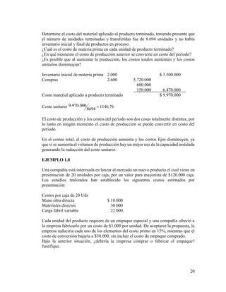 20
Determine el costo del material aplicado al producto terminado, teniendo presente que
el número de unidades terminadas y transferidas fue de 8.694 unidades y no había
inventario inicial y final de productos en proceso.
¿Cuál es el costo de materia prima en cada unidad de producto terminado?
¿En qué momento el costo de producción anterior se convierte en costo del periodo?
¿Es posible que al aumentar la producción, los costos totales aumenten y los costos
unitarios disminuyan?
Inventario inicial de materia prima 2.000 $ 3.500.000
Compras 2.600 5.720.000
600.000
150.000 6.470.000
Costo material aplicado a producto terminado $ 9.970.000
Costo unitario 76.1146
8694
000.970.9 
El costo de producción y los costos del periodo son dos cosas totalmente distintas, por
lo tanto en ningún momento el costo de producción se puede convertir en costo del
periodo.
En el costeo total, el costo de producción aumenta y los costos fijos disminuyen, ya
que si se aumenta el volumen de producción hay un mejor uso de la capacidad instalada
generando la reducción del costo unitario.
EJEMPLO 1.8
Una compañía está interesada en lanzar al mercado un nuevo producto el cual viene en
presentación de 20 unidades por caja, por un valor para mayorista de $120.000 caja.
Los estudios realizados han establecido los siguientes costos estimados por
presentación:
Costos por caja de 20 Uds
Mano obra directa $ 18.000
Materiales directos 30.000
Carga fabril variable 22.000.
Cada unidad del producto requiere de un empaque especial y una compañía ofreció a
la empresa fabricarlo por un costo de $1.000 por unidad. De aceptarse la propuesta, la
empresa reduciría cada uno de los elementos del costo primo en 15%, mientras que el
costo de conversión bajaría a $30.000, sin incluir el costo de empaque comprado.
Bajo la anterior situación, ¿debería la empresa comprar o fabricar el empaque?
Justifique.
 
