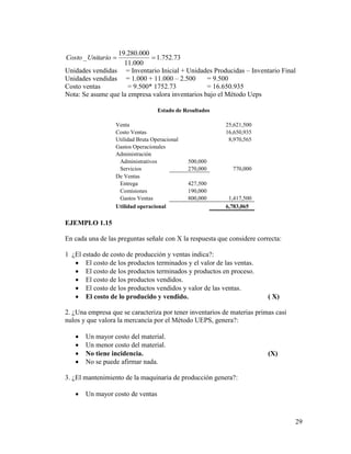 29
73.752.1
000.11
000.280.19
_ UnitarioCosto
Unidades vendidas = Inventario Inicial + Unidades Producidas – Inventario Final
Unidades vendidas = 1.000 + 11.000 – 2.500 = 9.500
Costo ventas = 9.500* 1752.73 = 16.650.935
Nota: Se asume que la empresa valora inventarios bajo el Método Ueps
Estado de Resultados
Venta 25,621,500
Costo Ventas 16,650,935
Utilidad Bruta Operacional 8,970,565
Gastos Operacionales
Administración
Administrativos 500,000
Servicios 270,000 770,000
De Ventas
Entrega 427,500
Comisiones 190,000
Gastos Ventas 800,000 1,417,500
Utilidad operacional 6,783,065
EJEMPLO 1.15
En cada una de las preguntas señale con X la respuesta que considere correcta:
1 ¿El estado de costo de producción y ventas indica?:
 El costo de los productos terminados y el valor de las ventas.
 El costo de los productos terminados y productos en proceso.
 El costo de los productos vendidos.
 El costo de los productos vendidos y valor de las ventas.
 El costo de lo producido y vendido. ( X)
2. ¿Una empresa que se caracteriza por tener inventarios de materias primas casi
nulos y que valora la mercancía por el Método UEPS, genera?:
 Un mayor costo del material.
 Un menor costo del material.
 No tiene incidencia. (X)
 No se puede afirmar nada.
3. ¿El mantenimiento de la maquinaria de producción genera?:
 Un mayor costo de ventas
 