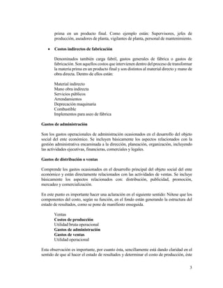 3
prima en un producto final. Como ejemplo están: Supervisores, jefes de
producción, aseadores de planta, vigilantes de planta, personal de mantenimiento.
 Costos indirectos de fabricación
Denominados también carga fabril, gastos generales de fábrica o gastos de
fabricación. Son aquellos costos que intervienen dentro del proceso de transformar
la materia prima en un producto final y son distintos al material directo y mano de
obra directa. Dentro de ellos están:
Material indirecto
Mano obra indirecta
Servicios públicos
Arrendamientos
Deprecación maquinaria
Combustible
Implementos para aseo de fábrica
Gastos de administración
Son los gastos operacionales de administración ocasionados en el desarrollo del objeto
social del ente económico. Se incluyen básicamente los aspectos relacionados con la
gestión administrativa encaminada a la dirección, planeación, organización, incluyendo
las actividades ejecutivas, financieras, comerciales y legales.
Gastos de distribución o ventas
Comprende los gastos ocasionados en el desarrollo principal del objeto social del ente
económico y están directamente relacionados con las actividades de ventas. Se incluye
básicamente los aspectos relacionados con: distribución, publicidad, promoción,
mercadeo y comercialización.
En este punto es importante hacer una aclaración en el siguiente sentido: Nótese que los
componentes del costo, según su función, en el fondo están generando la estructura del
estado de resultados, como se pone de manifiesto enseguida.
Ventas
Costos de producción
Utilidad bruta operacional
Gastos de administración
Gastos de ventas
Utilidad operacional
Esta observación es importante, por cuanto ésta, sencillamente está dando claridad en el
sentido de que al hacer el estado de resultados y determinar el costo de producción, éste
 