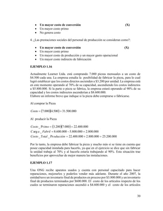 30
 Un mayor costo de conversión (X)
 Un mayor costo primo
 No genera costo
4. ¿Las prestaciones sociales del personal de producción se consideran como?:
 Un mayor costo de conversión (X)
 Un mayor costo primo
 Un mayor costo de producción y un mayor gasto operacional
 Un mayor costo indirecto de fabricación
EJEMPLO 1.16
Actualmente Learner Ltda. está comprando 7.000 piezas mensuales a un costo de
$4.500 cada una. La empresa estudia la posibilidad de fabricar la pieza, para lo cual
logró establecer que los costos directos ascienden a $3.200 por unidad. La empresa está
en este momento operando al 70% de su capacidad, ascendiendo los costos indirectos
a $5.800.000. Si la parte o pieza se fabrica, la empresa estará operando al 90% de su
capacidad y los costos indirectos ascenderían a $8.600.000.
Elabore un informe breve que indique si la pieza debe comprarse o fabricarse.
Al comprar la Pieza
   000.500.31500.4000.7 Costo
Al producir la Pieza
  
000.200.25000.800.2000.400.22Pr__
000.800.2000.800.5000.600.8_arg
000.400.22000.7200.3Pr_



oducciónTotalCosto
FabrilaC
imoCosto
Por lo tanto, la empresa debe fabricar la pieza y mucho más si se tiene en cuenta que
posee capacidad instalada para hacerlo, ya que en el ejercicio se dice que sin fabricar
la unidad trabaja al 70% y al hacerla estaría trabajando al 90%. Esta situación trae
beneficios por aprovechar de mejor manera las instalaciones.
EJEMPLO 1.17
Una ONG recibe aparatos usados y cuenta con personal capacitado para hacer
reparaciones, mejorarlos y poderlos vender más adelante. Durante el año 2007, la
entidad tuvo un inventario final de productos en proceso por $3.800.000 y un inventario
final de productos terminados por $600.000. El costo de los artículos respecto de los
cuales se terminaron reparaciones ascendió a $4.600.000 y el costo de los artículos
 