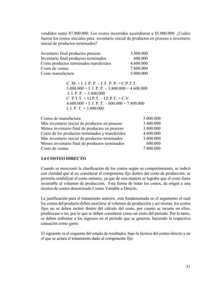 31
vendidos sumó $7.800.000. Los costos incurridos ascendieron a $5.000.000. ¿Cuáles
fueron los costos iniciales para: inventario inicial de productos en proceso e inventario
inicial de productos terminados?
Inventario final productos proceso 3.800.000
Inventario final productos terminados 600.000
Costo productos terminados transferidos 4.600.000
Costo de ventas 7.800.000
Costo manufactura 5.000.000
C. M. + I. I. P. P. – I. F. P. P. = C.P.T.T.
5.000.000 + I. I. P. P. – 3.800.000 = 4.600.000
I. I. P. P. = 3.400.000
C. P.T.T. + I.I.P.T. – I.F.P.T. = C.V.
4.600.000 + I. I. P. T. – 600.000 = 7.800.000
I. I. P. T. = 3.800.000
Costos de manufactura 5.000.000
Más inventario inicial de productos en proceso 3.400.000
Menos inventario final de productos en proceso 3.800.000
Costo de los productos terminados y transferidos 4.600.000
Más inventario inicial de productos terminados 3.800.000
Menos inventario final de productos terminados 600.000
Costo de ventas 7.800.000
1.6 COSTEO DIRECTO
Cuando se mencionó la clasificación de los costos según su comportamiento, se indicó
con claridad que al no considerar el componente fijo dentro del costo de producción, se
permitía estabilizar el costo unitario, ya que de esta manera se lograba que el costo fuera
invariable al volumen de producción. Esta forma de tratar los costos, da origen a una
técnica de costeo denominada Costeo Variable o Directo.
La justificación para el tratamiento anterior, está fundamentada en el argumento el cual
los costos del producto deben asociarse al volumen de producción y así mismo, los costos
fijos no se deben incluir dentro del cálculo del costo, por cuanto se incurre en ellos,
prodúzcase o no, por lo que se deben considerar como un costo del periodo. Por lo tanto,
se deben enfrentar a los ingresos en el periodo que se generen, haciendo la respectiva
causación como gasto.
El siguiente es el esquema del estado de resultados, bajo la técnica del costeo directo y en
el que se aclara el tratamiento dado al componente fijo.
 