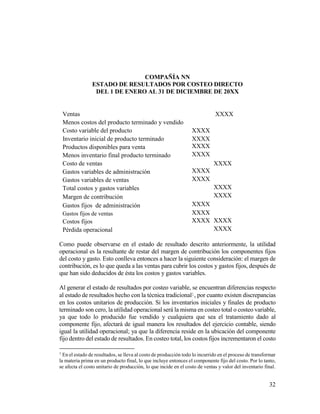 32
COMPAÑÍA NN
ESTADO DE RESULTADOS POR COSTEO DIRECTO
DEL 1 DE ENERO AL 31 DE DICIEMBRE DE 20XX
Ventas XXXX
Menos costos del producto terminado y vendido
Costo variable del producto XXXX
Inventario inicial de producto terminado XXXX
Productos disponibles para venta XXXX
Menos inventario final producto terminado XXXX
Costo de ventas XXXX
Gastos variables de administración XXXX
Gastos variables de ventas XXXX
Total costos y gastos variables XXXX
Margen de contribución XXXX
Gastos fijos de administración XXXX
Gastos fijos de ventas XXXX
Costos fijos XXXX XXXX
Pérdida operacional XXXX
Como puede observarse en el estado de resultado descrito anteriormente, la utilidad
operacional es la resultante de restar del margen de contribución los componentes fijos
del costo y gasto. Esto conlleva entonces a hacer la siguiente consideración: el margen de
contribución, es lo que queda a las ventas para cubrir los costos y gastos fijos, después de
que han sido deducidos de ésta los costos y gastos variables.
Al generar el estado de resultados por costeo variable, se encuentran diferencias respecto
al estado de resultados hecho con la técnica tradicional1, por cuanto existen discrepancias
en los costos unitarios de producción. Si los inventarios iniciales y finales de producto
terminado son cero, la utilidad operacional será la misma en costeo total o costeo variable,
ya que todo lo producido fue vendido y cualquiera que sea el tratamiento dado al
componente fijo, afectará de igual manera los resultados del ejercicio contable, siendo
igual la utilidad operacional; ya que la diferencia reside en la ubicación del componente
fijo dentro del estado de resultados. En costeo total, los costos fijos incrementaron el costo
1
En el estado de resultados, se lleva al costo de producción todo lo incurrido en el proceso de transformar
la materia prima en un producto final, lo que incluye entonces el componente fijo del costo. Por lo tanto,
se afecta el costo unitario de producción, lo que incide en el costo de ventas y valor del inventario final.
 