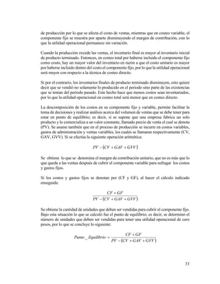 33
de producción por lo que se afecta el costo de ventas, mientras que en costeo variable, el
componente fijo se muestra por aparte disminuyendo el margen de contribución, con lo
que la utilidad operacional permanece sin variación.
Cuando la producción excede las ventas, el inventario final es mayor al inventario inicial
de producto terminado. Entonces, en costeo total por haberse incluido el componente fijo
como costo, hay un mayor valor del inventario en razón a que el costo unitario es mayor
por haberse incluido dentro del costo el componente fijo, por lo que la utilidad operacional
será mayor con respecto a la técnica de costeo directo.
Si por el contrario, los inventarios finales de producto terminado disminuyen, esto quiere
decir que se vendió no solamente lo producido en el periodo sino parte de las existencias
que se tenían del periodo pasado. Este hecho hace que menos costos sean inventariados,
por lo que la utilidad operacional en costeo total será menor que en costeo directo.
La descomposición de los costos en su componente fijo y variable, permite facilitar la
toma de decisiones y realizar análisis acerca del volumen de ventas que se debe tener para
estar en punto de equilibrio; es decir, si se supone que una empresa fabrica un solo
producto y lo comercializa a un valor constante, llamado precio de venta el cual se denota
(PV). Se asume también que en el proceso de producción se incurre en costos variables,
gastos de administración y ventas variables, los cuales se llamaran respectivamente (CV,
GAV, GVV). Si se efectúa la siguiente operación aritmética:
 GVVGAVCVPV 
Se obtiene lo que se denomina el margen de contribución unitario, que no es más que lo
que queda a las ventas después de cubrir el componente variable para sufragar los costos
y gastos fijos.
Si los costos y gastos fijos se denotan por (CF y GF), al hacer el cálculo indicado
enseguida:
 GVVGAVCVPV
GFCF


Se obtiene la cantidad de unidades que deben ser vendidas para cubrir el componente fijo.
Bajo esta situación lo que se calculó fue el punto de equilibrio; es decir, se determinó el
número de unidades que deben ser vendidas para tener una utilidad operacional de cero
pesos, por lo que se concluye lo siguiente:
 GVVGAVCVPV
GFCF
EquilibrioPunto


_
 