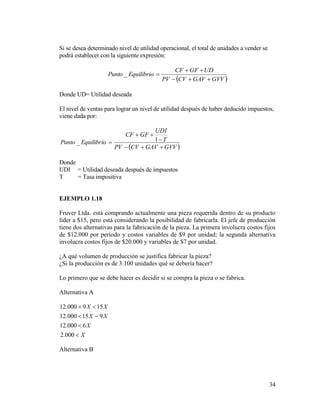 34
Si se desea determinado nivel de utilidad operacional, el total de unidades a vender se
podrá establecer con la siguiente expresión:
 GVVGAVCVPV
UDGFCF
EquilibrioPunto


_
Donde UD= Utilidad deseada
El nivel de ventas para lograr un nivel de utilidad después de haber deducido impuestos,
viene dada por:
 GVVGAVCVPV
T
UDI
GFCF
EquilibrioPunto



 1_
Donde
UDI = Utilidad deseada después de impuestos
T = Tasa impositiva
EJEMPLO 1.18
Fruver Ltda. está comprando actualmente una pieza requerida dentro de su producto
líder a $15, pero está considerando la posibilidad de fabricarla. El jefe de producción
tiene dos alternativas para la fabricación de la pieza. La primera involucra costos fijos
de $12.000 por periodo y costos variables de $9 por unidad; la segunda alternativa
involucra costos fijos de $20.000 y variables de $7 por unidad.
¿A qué volumen de producción se justifica fabricar la pieza?
¿Si la producción es de 3.100 unidades qué se debería hacer?
Lo primero que se debe hacer es decidir si se compra la pieza o se fabrica.
Alternativa A
X
X
XX
XX




000.2
6000.12
915000.12
159000.12
Alternativa B
 