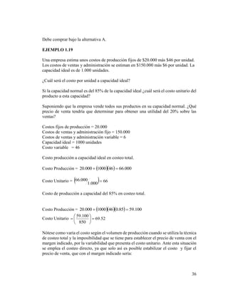 36
Debe comprar bajo la alternativa A.
EJEMPLO 1.19
Una empresa estima unos costos de producción fijos de $20.000 más $46 por unidad.
Los costos de ventas y administración se estiman en $150.000 más $6 por unidad. La
capacidad ideal es de 1.000 unidades.
¿Cuál será el costo por unidad a capacidad ideal?
Si la capacidad normal es del 85% de la capacidad ideal ¿cuál será el costo unitario del
producto a esta capacidad?
Suponiendo que la empresa vende todos sus productos en su capacidad normal. ¿Qué
precio de venta tendría que determinar para obtener una utilidad del 20% sobre las
ventas?
Costos fijos de producción = 20.000
Costos de ventas y administración fijo = 150.000
Costos de ventas y administración variable = 6
Capacidad ideal = 1000 unidades
Costo variable = 46
Costo producción a capacidad ideal en costeo total.
Costo Producción =    000.66461000000.20 
Costo Unitario =   66
000.1
000.66 
Costo de producción a capacidad del 85% en costeo total.
Costo Producción =     100.5985.0461000000.20 
Costo Unitario 52.69
850
100.59







Nótese como varía el costo según el volumen de producción cuando se utiliza la técnica
de costeo total y la imposibilidad que se tiene para establecer el precio de venta con el
margen indicado, por la variabilidad que presenta el costo unitario. Ante esta situación
se emplea el costeo directo, ya que solo así es posible estabilizar el costo y fijar el
precio de venta, que con el margen indicado sería:
 