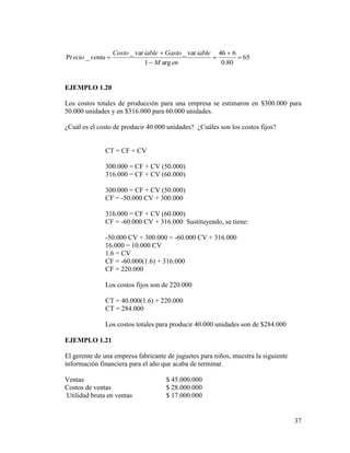 37
65
80.0
646
arg1
var_var_
_Pr 





enM
iableGastoiableCosto
ventaecio
EJEMPLO 1.20
Los costos totales de producción para una empresa se estimaron en $300.000 para
50.000 unidades y en $316.000 para 60.000 unidades.
¿Cuál es el costo de producir 40.000 unidades? ¿Cuáles son los costos fijos?
CT = CF + CV
300.000 = CF + CV (50.000)
316.000 = CF + CV (60.000)
300.000 = CF + CV (50.000)
CF = -50.000 CV + 300.000
316.000 = CF + CV (60.000)
CF = -60.000 CV + 316.000 Sustituyendo, se tiene:
-50.000 CV + 300.000 = -60.000 CV + 316.000
16.000 = 10.000 CV
1.6 = CV
CF = -60.000(1.6) + 316.000
CF = 220.000
Los costos fijos son de 220.000
CT = 40.000(1.6) + 220.000
CT = 284.000
Los costos totales para producir 40.000 unidades son de $284.000
EJEMPLO 1.21
El gerente de una empresa fabricante de juguetes para niños, muestra la siguiente
información financiera para el año que acaba de terminar.
Ventas $ 45.000.000
Costos de ventas $ 28.000.000
Utilidad bruta en ventas $ 17.000.000
 
