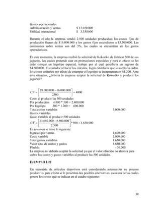 38
Gastos operacionales
Administración y ventas $ 13.650.000
Utilidad operacional $ 3.350.000
Durante el año la empresa vendió 2.500 unidades producidas; los costos fijos de
producción fueron de $16.000.000 y los gastos fijos ascendieron a $5.500.000. Las
comisiones sobre ventas son del 3%, las cuales se encuentran en los gastos
operacionales.
En este momento, la empresa recibió la solicitud de Kokoriko de fabricar 500 de sus
juguetes, los cuales pretende usar en promociones especiales y para el efecto se les
debe colocar un logotipo especial, trabajo por el cual percibiría un ingreso de
$4.600.000. El contador al hacer los cálculos, logró establecer que si acepta la orden,
los costos unitarios por efecto de estampar el logotipo se incrementan en $1.200. Ante
esta situación, ¿debería la empresa aceptar la solicitud de Kokoriko y producir los
juguetes?
4800
2500
000.000.16000.000.28





 
CV
Costo al producir las 500 unidades
Por producción 4.800 * 500 = 2.400.000
Por logotipo 500 * 1.200 = 600.000
Total costos variables 3.000.000
Gastos variables
Gasto variable al producir 500 unidades
000.630.1500*
500.2
000.500.5000.650.13





 
GV
En resumen se tiene lo siguiente:
Ingresos por ventas 4.600.000
Costo variable 3.000.000
Total gastos variables 1.630.000
Valor total de costos y gastos 4.630.000
Pérdida - 30.000
La empresa no debería aceptar la solicitud ya que el valor ofrecido no alcanza para
cubrir los costos y gastos variables al producir las 500 unidades.
EJEMPLO 1.22
Un minorista de artículos deportivos está considerando automatizar su proceso
productivo, para efecto se le presentan dos posibles alternativas, cada una de las cuales
genera los costos que se indican en el cuadro siguiente:
 