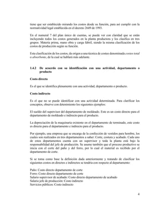 4
tiene que ser establecido mirando los costos desde su función, para así cumplir con la
normatividad legal establecida en el decreto 2649 de 1993.
En el numeral 7 del plan único de cuentas, se puede ver con claridad que se están
incluyendo todos los costos generados en la planta productora y los clasifica en tres
grupos: Materia prima, mano obra y carga fabril, siendo la misma clasificación de los
costos de producción según su función.
Esta clasificación de los costos, da origen a una técnica de costeo denominada costeo total
o absorbente, de la cual se hablará más adelante.
1.4.2 De acuerdo con su identificación con una actividad, departamento o
producto
Costo directo
Es el que se identifica plenamente con una actividad, departamento o producto.
Costo indirecto
Es el que no se puede identificar con una actividad determinada. Para clarificar los
conceptos, observe con detenimiento los siguientes ejemplos:
El sueldo del supervisor del departamento de moldeado. Este es un costo directo para el
departamento de moldeado e indirecto para el producto.
La depreciación de la maquinaria existente en el departamento de terminado, este costo
es directo para el departamento e indirecto para el producto.
Por ejemplo, una empresa que se encarga de la confección de vestidos para hombre, los
cuales son realizados en tres departamentos a saber: Corte, costura y acabado. Cada uno
de estos departamentos cuenta con un supervisor y toda la planta está bajo la
responsabilidad del jefe de producción. Se asume también que el proceso productivo se
inicia con el corte del paño y del forro, por lo cual el material es recibido por el
departamento de corte.
Si se toma como base la definición dada anteriormente y tratando de clasificar los
siguientes costos en directos e indirectos se tendría con respecto al departamento:
Paño: Costo directo departamento de corte
Forro: Costo directo departamento de corte
Salario supervisor de acabado: Costo directo departamento de acabado
Salario jefe de producción: Costo indirecto
Servicios públicos: Costo indirecto
 