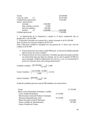 40
Ventas 28.300.000
Costo de ventas (1) 20.335.000
Utilidad bruta operacional 7.965.000
Gastos operacionales
Arriendo 2.300.000
Dep. muebles y enseres 15.000
Servicios públicos 860.000
Sueldos (2) 1.650.000 4.825.000
Utilidad operacional 3.140.000
1. La depreciación de la maquinaria y equipo es el único componente fijo en
producción y vale $35.000
2. El personal vinculado con contrato fijo y salario constante es de $1.650.000
Nota: El precio de venta por unidad es de $14.150
Nota: Cada pizza vendida es entregada con una gaseosa de 1.5 litros cuyo valor de
compra es de $2.200
 Si para el próximo mes espera vender 900 pizzas. ¿Cuál será la utilidad esperada
bajo la técnica de costeo variable?
 Él piensa ofrecer servicios a domicilio. Considera que para esto puede contratar
un motociclista para que haga las entregas, por lo cual le pagaría $2.000 por
pizza entregada. ¿Debería implementar este servicio, si no va a incrementar el
precio de venta por efecto de la entrega domiciliaria?
Unidades vendidas =   000.2
150.14
000.300.28 
Costos Variables = 150.10
000.2
000.35000.335.20





 
Gastos Variables =   430
000.2
000.860 
Estado de resultados para una venta de 900 unidades con costeo directo.
Ventas 12.735.000
Menos costos del producto terminado y vendido
Costo variable del producto 9.135.000
Más Inventario inicial de Producto Terminado -
Mercancía disponible para venta 9.135.000
Menos Inventario Final de Mercancía - 9.135.000
Gastos variables de Administración 387.000
Gastos Variables de Ventas -
 