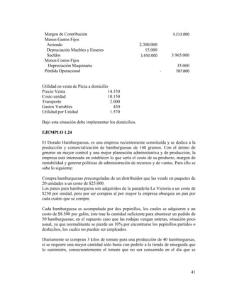 41
Margen de Contribución 3.213.000
Menos Gastos Fijos
Arriendo 2.300.000
Depreciación Muebles y Enseres 15.000
Sueldos 1.650.000 3.965.000
Menos Costos Fijos
Depreciación Maquinaria 35.000
Pérdida Operacional - 787.000
Utilidad en venta de Pizza a domicilio
Precio Venta 14.150
Costo unidad 10.150
Transporte 2.000
Gastos Variables 430
Utilidad por Unidad 1.570
Bajo esta situación debe implementar los domicilios.
EJEMPLO 1.24
El Dorado Hamburguesas, es una empresa recientemente constituida y se dedica a la
producción y comercialización de hamburguesas de 140 gramos. Con el ánimo de
generar un mayor control y una mejor planeación administrativa y de producción, la
empresa está interesada en establecer lo que sería el costo de su producto, margen de
rentabilidad y generar políticas de administración de recursos y de ventas. Para ello se
sabe lo siguiente:
Compra hamburguesas precongeladas de un distribuidor que las vende en paquetes de
20 unidades a un costo de $25.000.
Los panes para hamburguesa son adquiridos de la panadería La Victoria a un costo de
$250 por unidad, pero por ser compras al por mayor la empresa obsequia un pan por
cada cuatro que se compre.
Cada hamburguesa es acompañada por dos pepinillos, los cuales se adquieren a un
costo de $8.500 por galón, éste trae la cantidad suficiente para abastecer un pedido de
50 hamburguesas; en el supuesto caso que las rodajas vengan enteras, situación poco
usual, ya que normalmente se pierde un 10% por encontrarse los pepinillos partidos o
deshechos, los cuales no pueden ser empleados.
Diariamente se compran 3 kilos de tomate para una producción de 40 hamburguesas,
si se requiere una mayor cantidad sólo basta con pedirlo a la tienda de enseguida que
lo suministra, consecuentemente el tomate que no sea consumido en el día que se
 