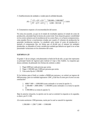 43
3. Establecimiento de unidades a vender para la utilidad deseada.
018.3
88.3013200.4
000.000.3000.580
)(

















GVCVPV
UDGFCF
PE
4. Comentarios respecto a la recomendación del asesor.
No estoy de acuerdo, ya que en el estado de resultados aparece el estado de costo de
producción, calculado bajo la técnica de costeo total. Esta situación genera variabilidad
en los costos unitarios por la incidencia de los costos fijos y si se hacen comparaciones,
estas pueden llevar a conclusiones erradas por cuanto el volumen de producción ha
generado incidencias notorias. Lo prudente sería tomar el costo de producción y
quitarle el componente fijo, de forma que al dividir por el número de unidades
producidas, se obtendría el costo variable por unidad que debería ser igual si no se han
presentado variaciones en los elementos del costo.
EJEMPLO 1.25
El grado 11 de un colegio, está planeando su baile de fin de año, ya que éste representa
su principal fuente de ingresos para realizar el viaje a San Andrés. La orquesta que
desea contratar, ha planeado tres formas de contrato a saber:
1. Pagar 6000 por cada persona que asista.
2. Pagar 1.500.000 más 2.000 por persona que asista.
3. Una cuota fija de 3.500.000
Si los boletos para el baile se venden a $8000 por persona y se estimó un ingreso de
800 personas, pero en realidad ingresaron 1200. ¿Cuál fue el costo por el error en esta
estimación?
1. 6000 * 800 = 4.800.000 (costo estimado si se toma la opción 1).
2. 1.500.000 + 2000 (800) = 3.100.000 (costo estimado si se toma la opción
2).
3. 3.500.000 (si se toma la opción 3).
Bajo la anterior situación, la opción con la cual se contrató la orquesta es la segunda;
es decir, por $ 3.100.
Al evento asistieron 1200 personas, razón por la cual se canceló lo siguiente:
1.500.000 + 1.200 * 2.000 = 3.900.000
 