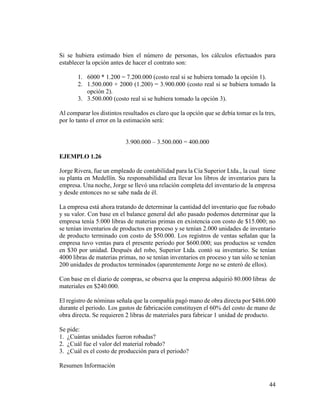 44
Si se hubiera estimado bien el número de personas, los cálculos efectuados para
establecer la opción antes de hacer el contrato son:
1. 6000 * 1.200 = 7.200.000 (costo real si se hubiera tomado la opción 1).
2. 1.500.000 + 2000 (1.200) = 3.900.000 (costo real si se hubiera tomado la
opción 2).
3. 3.500.000 (costo real si se hubiera tomado la opción 3).
Al comparar los distintos resultados es claro que la opción que se debía tomar es la tres,
por lo tanto el error en la estimación será:
3.900.000 – 3.500.000 = 400.000
EJEMPLO 1.26
Jorge Rivera, fue un empleado de contabilidad para la Cía Superior Ltda., la cual tiene
su planta en Medellín. Su responsabilidad era llevar los libros de inventarios para la
empresa. Una noche, Jorge se llevó una relación completa del inventario de la empresa
y desde entonces no se sabe nada de él.
La empresa está ahora tratando de determinar la cantidad del inventario que fue robado
y su valor. Con base en el balance general del año pasado podemos determinar que la
empresa tenía 5.000 libras de materias primas en existencia con costo de $15.000; no
se tenían inventarios de productos en proceso y se tenían 2.000 unidades de inventario
de producto terminado con costo de $50.000. Los registros de ventas señalan que la
empresa tuvo ventas para el presente periodo por $600.000; sus productos se venden
en $30 por unidad. Después del robo, Superior Ltda. contó su inventario. Se tenían
4000 libras de materias primas, no se tenían inventarios en proceso y tan sólo se tenían
200 unidades de productos terminados (aparentemente Jorge no se enteró de ellos).
Con base en el diario de compras, se observa que la empresa adquirió 80.000 libras de
materiales en $240.000.
El registro de nóminas señala que la compañía pagó mano de obra directa por $486.000
durante el periodo. Los gastos de fabricación constituyen el 60% del costo de mano de
obra directa. Se requieren 2 libras de materiales para fabricar 1 unidad de producto.
Se pide:
1. ¿Cuántas unidades fueron robadas?
2. ¿Cuál fue el valor del material robado?
3. ¿Cuál es el costo de producción para el periodo?
Resumen Información
 
