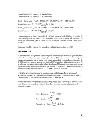 47
Capacidad al 100% produce 19.500 Unidades
Capacidad al 65% produce 12.675 Unidades
 
  893.39
675.12
500.637.505
500.637.505)675.12*500.36(000.000.43%65__
705.38
500.19
000.750.754
000.750.754)500.19*500.36(000.000.43__




rioCostoUnita
CapacidadCosto
rioCostoUnita
TotalCapacidadCosto
La empresa por no haber trabajado al 100% de su capacidad debido a la técnica de
costeo total generó un mayor costo unitario e incrementó el valor del inventario de
productos terminados, por lo tanto motivó un mayor costo de ventas y una menor
utilidad.
En costeo variable, el costo por unidad en cualquier caso será de $36.500
EJEMPLO 1.29
El departamento de ingeniería de la compañía anterior logró establecer que de todo el
material que se lleva a proceso de producción un 10% no es posible utilizarlo por el
proceso de selección que se sigue, pero puede ser vendido generando unos ingresos de
$3.000 por kilo; la parte restante, es decir, el 90% se reduce a la mitad de su peso. Si
se sabe que la materia prima del producto final pesa 2 libras y teniendo presente que el
departamento de contabilidad informa que durante el mes hubo 5.000 kilos trasladados
a producción por un valor total de $15.000.000, se desea conocer:
 ¿Cuál es el costo de la materia prima en cada unidad de producto terminado?
 ¿Cuántas unidades de producto terminado debieron salir con el material llevado a
producción? ¿Qué supuesto tuvo que hacer? JUSTIFIQUE.
Se hace necesario determinar la cantidad de material que se debe llevar a producción
para obtener una unidad de producto final. Para conocer esto, se debe realizar el
siguiente proceso:
KgsKgsaPasando
InicialPeso
oductoPeso
22.2
000.1
222.2
__
222.2
9.0
000.2
_
000.2
5.0
000.1
Pr_



 
