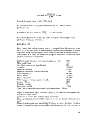 48
Costo del Kilo 000.3
000.5
000.000.15

Costo de la materia prima    660.622.2000.3 
La cantidad de unidades de producto terminado con los 5.000 trasladados a
producción son:
Unidades de producto terminado 2252
22.2
000.5  Unidades
Se asumió que la cantidad de peso que pierde el producto durante el proceso de
producción permaneció invariable.
EJEMPLO 1.30
Pizza Factory abrió recientemente un local en el sector del Cable. El propietario desea
hacer un cálculo aproximado de los costos de producción que se espera va a incurrir en
el próximo mes y sabe que el periodo que acaba de transcurrir es representativo de lo
que se espera en el futuro. La información que posee hasta ahora y con la que espera
efectuar los cálculos es la siguiente:
Implementos por unidad de pizza (quesos, peperones, pollo) 4.300
Masa para la pizza 1500
Servilletas, platos, copas (desechables) 150
Arriendo 2.300.000
Depreciación horno 35.000
Depreciación muebles de zona de atención 15.000
Servicios públicos 860.000
Sueldo gerente 1.200.000
Sueldo vendedores 450.000
Valor pagado a cocinero por pizza vendida 2.000
Gaseosa 1.5 litros 2.200
Unidades vendidas 700
Precio venta unidad 14.500
Nota: Cada pizza vendida es entregada con una gaseosa de 1.5 litros
Si para el próximo mes espera vender 900 pizzas. ¿Cuál será la utilidad esperada bajo
la técnica de costeo total?
¿Cuál sería la utilidad bajo la técnica de costeo variable?
¿Qué se puede decir de los resultados obtenidos en estas dos técnicas? ¿Por qué ocurre
esto?
El gerente está considerando la posibilidad de ofrecer servicios a domicilio. Considera
que para esto puede contratar un motociclista, el cual permanecería en la empresa y le
 