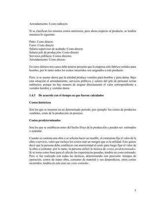 5
Arrendamiento: Costo indirecto
Si se clasifican los mismos costos anteriores, pero ahora respecto al producto, se tendría
entonces lo siguiente:
Paño: Costo directo
Forro: Costo directo
Salario supervisor de acabado: Costo directo
Salario jefe de producción: Costo directo
Servicios públicos: Costos directos
Arrendamiento: Costo directo
En estos últimos tres casos debe tenerse presente que la empresa sólo fabrica vestidos para
hombre, por lo tanto todos los costos incurridos son asignados a este producto.
Pero, si se asume ahora que la entidad produce vestidos para hombre y para dama. Bajo
esta situación el arrendamiento, servicios públicos y salario del jefe de personal serían
indirectos, porque no hay manera de asignar directamente el valor correspondiente a
vestidos hombre y vestidos dama.
1.4.3 De acuerdo con el tiempo en que fueron calculados
Costos históricos
Son los que se incurren en un determinado periodo, por ejemplo: los costos de productos
vendidos, costo de la producción en proceso.
Costos predeterminados
Son los que se establecen antes del hecho físico de la producción y pueden ser: estimados
o estándar.
Cuando se contrata una obra o se solicita hacer un mueble, el contratista fija el valor de la
obra o servicio, valor que incluye los costos más un margen que es la utilidad. Esto quiere
decir que la persona debe establecer con anterioridad el costo para luego fijar el valor de
la obra a contratar; por lo tanto, la persona utilizó la técnica de costos predeterminados.
Si se toma como base para el cálculo las experiencias pasadas, tendría un costo estimado.
Pero si fue realizado con todas las técnicas, determinando con precisión: tiempos de
operación, costos de mano obra, consumo de material y sus desperdicios, otros costos
incurridos, tendría en este caso un costo estándar.
 