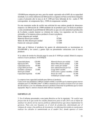 51
120.000 horas máquina por mes, pero ha estado operando solo al 60% de su capacidad
instalada. Los costos indirectos de fabricación se asignan con base en las horas máquina
y para el presente año la tasa es de $ 1200 por hora laborada de los cuales $ 700
corresponden al componente fijo y $500 al componente variable.
En este momento acaba de recibir una solicitud de una cadena grande de almacenes
respecto a la fabricación de 15000 unidades de un producto que a la fecha no produce
y está considerando la posibilidad de fabricarlo ya que con esto aumenta la producción
de la planta y puede mejorar su volumen de ventas. Los siguientes son los costos
estimados si la empresa entra a producir el nuevo producto:
Horas máquina por unidad 3
Material directo por unidad $7500
Mano de obra directa por unidad $ 3200
Gastos de venta por unidad $ 1200
Sabe que al fabricar el producto los gastos de administración se incrementan en
$24.000.000 y los costos y gastos fijos no presentarán variaciones con el nuevo
producto.
Si la cadena de tiendas ha ofrecido pagar la suma de $ 18500 por unidad. Deberá la empresa
realizar el nuevo producto. JUSTIFIQUE
Capacidad planta 120.000 Material directo por unidad 7.500
Operación 60% 72.000 Mano Obra directa unidad| 3.200
Capacidad ociosa 48.000 Gtos ventas por unidad 1.200
Carga fabril por hora 500 Gtos administración por Ud. 1.600
Unidades a producir 15.000 Carga fabril variable 1.500
Horas por unidad 3 Total costos y gastos variables 15.000
Capacidad requerida 45.000 Precio de venta 18.500
Utilidad por unidad vendida 3.500
La empresa tiene capacidad instalada para fabricar el producto.
Como existe una utilidad de 3.000 por unidad vendida, es posible que la empresa genere nuevas
utilidades por $ 52.500.000 (3500 * 15.000) si mantiene por lo menos el mismo nivel de ventas
del año anterior y con las utilidades del nuevo producto solucionar los problemas que la vienen
aquejando. Bajo la anterior situación debe fabricar el producto.
EJEMPLO 1.32
2. En el informe presentado a una junta directiva se lee lo siguiente: “Se realizó una
proyección de lo que serán los estados financieros para el año 2013 con el objeto de
analizar los efectos de las nuevas políticas administrativas que desea implementar la
gerencia. Para esto nos basamos en el nivel de producción, determinado por el
volumen de ventas y las políticas de inventarios. La información tenida en cuenta para
realizar los cálculos es suministrada en el cuadro No1, donde aparece el costo
 