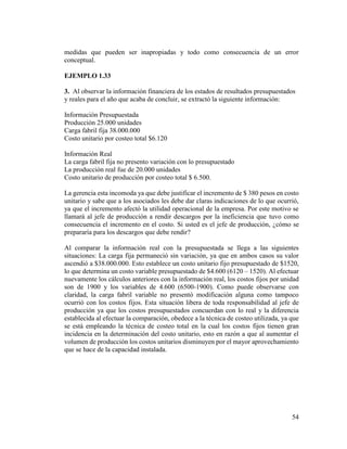54
medidas que pueden ser inapropiadas y todo como consecuencia de un error
conceptual.
EJEMPLO 1.33
3. Al observar la información financiera de los estados de resultados presupuestados
y reales para el año que acaba de concluir, se extractó la siguiente información:
Información Presupuestada
Producción 25.000 unidades
Carga fabril fija 38.000.000
Costo unitario por costeo total $6.120
Información Real
La carga fabril fija no presento variación con lo presupuestado
La producción real fue de 20.000 unidades
Costo unitario de producción por costeo total $ 6.500.
La gerencia esta incomoda ya que debe justificar el incremento de $ 380 pesos en costo
unitario y sabe que a los asociados les debe dar claras indicaciones de lo que ocurrió,
ya que el incremento afectó la utilidad operacional de la empresa. Por este motivo se
llamará al jefe de producción a rendir descargos por la ineficiencia que tuvo como
consecuencia el incremento en el costo. Si usted es el jefe de producción, ¿cómo se
prepararía para los descargos que debe rendir?
Al comparar la información real con la presupuestada se llega a las siguientes
situaciones: La carga fija permaneció sin variación, ya que en ambos casos su valor
ascendió a $38.000.000. Esto establece un costo unitario fijo presupuestado de $1520,
lo que determina un costo variable presupuestado de $4.600 (6120 – 1520). Al efectuar
nuevamente los cálculos anteriores con la información real, los costos fijos por unidad
son de 1900 y los variables de 4.600 (6500-1900). Como puede observarse con
claridad, la carga fabril variable no presentó modificación alguna como tampoco
ocurrió con los costos fijos. Esta situación libera de toda responsabilidad al jefe de
producción ya que los costos presupuestados concuerdan con lo real y la diferencia
establecida al efectuar la comparación, obedece a la técnica de costeo utilizada, ya que
se está empleando la técnica de costeo total en la cual los costos fijos tienen gran
incidencia en la determinación del costo unitario, esto en razón a que al aumentar el
volumen de producción los costos unitarios disminuyen por el mayor aprovechamiento
que se hace de la capacidad instalada.
 