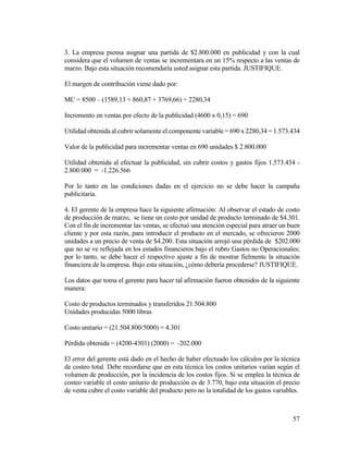 57
3. La empresa piensa asignar una partida de $2.800.000 en publicidad y con la cual
considera que el volumen de ventas se incrementara en un 15% respecto a las ventas de
marzo. Bajo esta situación recomendaría usted asignar esta partida. JUSTIFIQUE.
El margen de contribución viene dado por:
MC = 8500 – (1589,13 + 860,87 + 3769,66) = 2280,34
Incremento en ventas por efecto de la publicidad (4600 x 0,15) = 690
Utilidad obtenida al cubrir solamente el componente variable = 690 x 2280,34 = 1.573.434
Valor de la publicidad para incrementar ventas en 690 unidades $ 2.800.000
Utilidad obtenida al efectuar la publicidad, sin cubrir costos y gastos fijos 1.573.434 -
2.800.000 = -1.226.566
Por lo tanto en las condiciones dadas en el ejercicio no se debe hacer la campaña
publicitaria.
4. El gerente de la empresa hace la siguiente afirmación: Al observar el estado de costo
de producción de marzo, se tiene un costo por unidad de producto terminado de $4.301.
Con el fin de incrementar las ventas, se efectuó una atención especial para atraer un buen
cliente y por esta razón, para introducir el producto en el mercado, se ofrecieron 2000
unidades a un precio de venta de $4.200. Esta situación arrojó una pérdida de $202.000
que no se ve reflejada en los estados financieros bajo el rubro Gastos no Operacionales;
por lo tanto, se debe hacer el respectivo ajuste a fin de mostrar fielmente la situación
financiera de la empresa. Bajo esta situación, ¿cómo debería procederse? JUSTIFIQUE.
Los datos que toma el gerente para hacer tal afirmación fueron obtenidos de la siguiente
manera:
Costo de productos terminados y transferidos 21.504.800
Unidades producidas 5000 libras
Costo unitario = (21.504.800/5000) = 4.301
Pérdida obtenida = (4200-4301) (2000) = -202.000
El error del gerente está dado en el hecho de haber efectuado los cálculos por la técnica
de costeo total. Debe recordarse que en esta técnica los costos unitarios varían según el
volumen de producción, por la incidencia de los costos fijos. Si se emplea la técnica de
costeo variable el costo unitario de producción es de 3.770, bajo esta situación el precio
de venta cubre el costo variable del producto pero no la totalidad de los gastos variables.
 