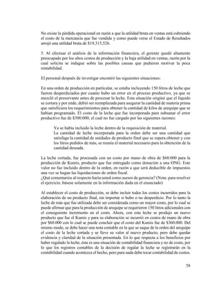 58
No existe la pérdida operacional en razón a que la utilidad bruta en ventas está cubriendo
el costo de la mercancía que fue vendida y como puede verse el Estado de Resultados
arrojó una utilidad bruta de $19,315,526.
5. Al efectuar el análisis de la información financiera, el gerente quedó altamente
preocupado por los altos costos de producción y la baja utilidad en ventas, razón por la
cual solicita se indague sobre las posibles causas que pudieron motivar la poca
rentabilidad.
El personal después de investigar encontró las siguientes situaciones:
En una orden de producción en particular, se estaba incluyendo 150 litros de leche que
fueron desperdiciados por cuanto hubo un error en el proceso productivo, ya que se
mezcló el preservante antes de procesar la leche. Esta situación originó que el líquido
se cortara y por ende, debió ser reemplazada para asegurar la cantidad de materia prima
que satisficiera los requerimientos para obtener la cantidad de kilos de arequipe que se
habían programado. El costo de la leche que fue incorporada para subsanar el error
productivo fue de $300.000, el cual no fue cargado por las siguientes razones:
Ya se había incluido la leche dentro de la requisición de material.
La cantidad de leche incorporada para la orden debe ser una cantidad que
satisfaga la cantidad de unidades de producto final que se espera obtener y con
los litros pedidos de más, se reunía el material necesario para la obtención de la
cantidad deseada.
La leche cortada, fue procesada con un costo por mano de obra de $60.000 para la
producción de Kumis, producto que fue entregado como donación a una ONG. Este
valor no fue incluido dentro de la orden, en razón a que será deducible de impuestos
una vez se hagan las liquidaciones de orden fiscal.
¿Qué comentarios al respecto haría usted como asesor de gerencia? (Nota: para resolver
el ejercicio, básese solamente en la información dada en el enunciado)
Al establecer el costo de producción, se debe incluir todos los costos incurridos para la
elaboración de un producto final, sin importar si hubo o no desperdicio. Por lo tanto la
leche de más que fue utilizada debe ser considerada como un mayor costo, por lo cual se
puede afirmar que para la producción de arequipe se requirieron 150 litros adicionales con
el consiguiente incremento en el costo. Ahora, con esta leche se produjo un nuevo
producto que fue el Kumis y para su elaboración se incurrió en costos de mano de obra
por $60.000 con lo cual se puede concluir que el costo del Kumis fue de $360.000. Del
mismo modo, se debe hacer una nota contable en la que se saque de la orden del arequipe
el costo de la leche cortada y se lleve su valor al nuevo producto, pero debe quedar
evidencia y claridad de la situación presentada. En lo que respecta a los beneficios por
haber regalado la leche, ésta es una situación de contabilidad financiera y no de costo, por
lo que los registros contables de la decisión de regalar la leche se registrarán en la
contabilidad cuando acontezca el hecho, pero para nada debe tocar contabilidad de costos.
 