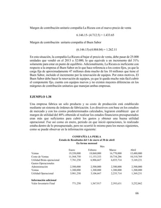 66
Margen de contribución unitario compañía La Ricura con el nuevo precio de venta
6.146.15- (4.712.5) = 1.433.65
Margen de contribución unitario compañía el Buen Sabor
(6.146.15)-(4.884.04) = 1.262.11
En esta situación, la compañía La Ricura al bajar el precio de venta, debe pasar de 25.000
unidades que vendió en el 2013 a 32.000, lo que equivale a un incremento del 31%
solamente para estar en punto de equilibrio. Adicionalmente, La Ricura es ineficiente con
respecto a la empresa el Buen Sabor en lo que hace referencia a los costos fijos, ya que la
carga fija de aproximadamente 47 millones dista mucho de los 10 millones que tiene el
Buen Sabor, incluido el incremento por la renovación de equipos. Por estos motivos, El
Buen Sabor debe hacer la renovación de equipos, ya que le queda mucho más fácil cubrir
el componente fijo, cuenta con equipos nuevos y no existen mayores diferencias en los
márgenes de contribución unitarios que manejan ambas empresas.
EJEMPLO 1.38
Una empresa fabrica un solo producto y su costo de producción está establecido
mediante un sistema de órdenes de fabricación. Los directivos con base en los estudios
de mercado y con los costos predeterminados calculados, lograron establecer que el
margen de utilidad del 40% obtenido al realizar los estados financieros presupuestados
eran más que suficientes para cubrir los gastos y obtener una buena utilidad
operacional. Fue así como en enero, periodo en que inició operaciones, lo realizado
estaba dentro de lo presupuestado, pero no ocurrió lo mismo para los meses siguientes,
como se puede observar en la información siguiente:
COMPAÑÍA LA PERLA
Estado de Resultados del 1 de enero al 30 de abril
En forma mensual
Mes
Enero Febrero Marzo Abril
Ventas 19,350,000 18,060,000 16,770,000 15,480,000
Costo de Ventas 11,568,750 11,153,333 10,734,286 10,310,769
Utilidad Bruta operacional 7,781,250 6,906,667 6,035,714 5,169,231
Gastos Operacionales
Administración 2,500,000 2,500,000 2,500,000 2,500,000
Ventas 1,300,000 1,300,000 1,300,000 1,300,000
Utilidad Operacional 3,981,250 3,106,667 2,235,714 1,369,231
Información adicional
Valor Inventario Final 771,250 1,567,917 2,393,631 3,252,862
 