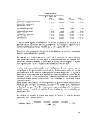 69
Antes de hacer alguna recomendación con la que se pretenda dar solución a la
problemática de la compañía La Perla, es importante resaltar algunos aspectos que se
deben tener en cuenta para fijar el rumbo que se debe seguir, ellos son:
Los costos unitarios de producción bajo la técnica de costeo variable han permanecido
estables durante el periodo estudiado.
En enero no todo lo que se produjo se vendió, por lo que se decidió para el siguiente
mes bajar el nivel de producción a fin de no acumular inventarios, sin embargo, esta
medida no surtió mayor efecto, ya que la baja en producción no compensó la baja en
ventas por lo que el nivel de inventarios fue aumentando mes tras mes.
Al observar el comportamiento de los costos bajo la técnica de costeo total se tiene una
variabilidad en los costos unitarios motivada por la disminución en los niveles de
producción, este hecho hace que los costos unitarios vayan en aumento, no porque se
incrementen los costos primos, sino por el efecto que tiene en ellos los costos fijos por
la subutilización de la capacidad instalada. Esta situación obliga a que el análisis no se
pueda realizar bajo la técnica de costeo total, sino que se haga por medio de la técnica
de costeo variable.
Si se observa detenidamente los gastos operacionales proporcionados en el estado de
resultados y los conceptos que informan, se establece con claridad que la depreciación
y el arriendo son gastos fijos. En lo que concierne a personal, el gasto ha permanecido
estable durante el periodo de análisis, lo cual implica que éste sea también un
componente fijo.
La cantidad de unidades a vender para obtener la utilidad del mes de enero es
establecida de la siguiente manera:
500.4
1.300-4.300
000.600.3000.100.61.300.0002.500.000
_ 

venderUnidades
Enero Febrero Marzo Abril
Ventas 19.350.000 18.060.000 16.770.000 15.480.000
Menos costo del producto terminado y vendido
Costo variable del producto 6.240.000 5.850.000 5.460.000 5.070.000
Gastos variables de administración - - - -
Gastos variables de ventas - - - -
Total costos y gastos variables 6.240.000 5.850.000 5.460.000 5.070.000
Más inventario Inicial Mercancia - 390.000 780.000 1.170.000
Mercancia disponible para venta 6.240.000 6.240.000 6.240.000 6.240.000
Menos inventario final mercancía 390.000 780.000 1.170.000 1.560.000
Margen contribución 13.500.000 12.600.000 11.700.000 10.800.000
Menos gastos fijos adminsitración 2.500.000 2.500.000 2.500.000 2.500.000
Menos gastos fijos de ventas 1.300.000 1.300.000 1.300.000 1.300.000
Menos costos fijos 6.100.000 6.100.000 6.100.000 6.100.000
Ganancia Operacional 3.600.000 2.700.000 1.800.000 900.000
COMPAÑÍA LA PERLA
Estado de Resultados Mensual por Costeo Directo
Enero - Abril de 2010
 