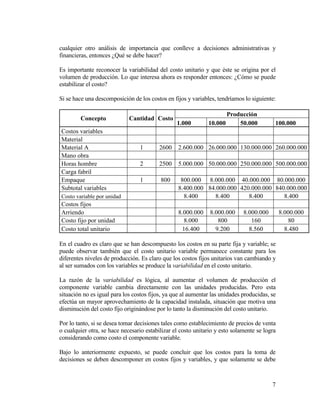 7
cualquier otro análisis de importancia que conlleve a decisiones administrativas y
financieras, entonces ¿Qué se debe hacer?
Es importante reconocer la variabilidad del costo unitario y que éste se origina por el
volumen de producción. Lo que interesa ahora es responder entonces: ¿Cómo se puede
estabilizar el costo?
Si se hace una descomposición de los costos en fijos y variables, tendríamos lo siguiente:
Concepto Cantidad Costo
Producción
1.000 10.000 50.000 100.000
Costos variables
Material
Material A 1 2600 2.600.000 26.000.000 130.000.000 260.000.000
Mano obra
Horas hombre 2 2500 5.000.000 50.000.000 250.000.000 500.000.000
Carga fabril
Empaque 1 800 800.000 8.000.000 40.000.000 80.000.000
Subtotal variables 8.400.000 84.000.000 420.000.000 840.000.000
Costo variable por unidad 8.400 8.400 8.400 8.400
Costos fijos
Arriendo 8.000.000 8.000.000 8.000.000 8.000.000
Costo fijo por unidad 8.000 800 160 80
Costo total unitario 16.400 9.200 8.560 8.480
En el cuadro es claro que se han descompuesto los costos en su parte fija y variable; se
puede observar también que el costo unitario variable permanece constante para los
diferentes niveles de producción. Es claro que los costos fijos unitarios van cambiando y
al ser sumados con los variables se produce la variabilidad en el costo unitario.
La razón de la variabilidad es lógica, al aumentar el volumen de producción el
componente variable cambia directamente con las unidades producidas. Pero esta
situación no es igual para los costos fijos, ya que al aumentar las unidades producidas, se
efectúa un mayor aprovechamiento de la capacidad instalada, situación que motiva una
disminución del costo fijo originándose por lo tanto la disminución del costo unitario.
Por lo tanto, si se desea tomar decisiones tales como establecimiento de precios de venta
o cualquier otra, se hace necesario estabilizar el costo unitario y esto solamente se logra
considerando como costo el componente variable.
Bajo lo anteriormente expuesto, se puede concluir que los costos para la toma de
decisiones se deben descomponer en costos fijos y variables, y que solamente se debe
 