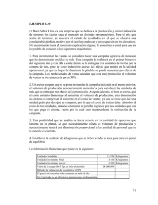 71
EJEMPLO 1.39
El Buen Sabor Ltda. es una empresa que se dedica a la producción y comercialización
de turrones los cuales saca al mercado en distintas presentaciones. Para el año que
acaba de terminar, se muestra el estado de resultados en el que se observa una
considerable pérdida, motivo por el cual hay malestar y preocupación en los directivos.
No encontrando hasta el momento explicación alguna, lo consultan a usted para que en
lo posible de solución a las siguientes inquietudes:
1. Para incrementar las ventas se considera hacer una campaña agresiva de mercado
que ha denominado endulza tu vida. Esta campaña la realizará en el primer bimestre
del siguiente año y con ella a cada cliente se le entregan tres unidades de turrón por la
compra de dos, pero se tiene indecisión acerca del efecto que tendrá en la utilidad
operacional, ya que en lugar de disminuir la pérdida se puede aumentar por efecto de
la campaña. Los profesionales de venta calculan que con esta promoción el volumen
de ventas se incrementaría en un 30%.
2. Un asesor asegura que si se pone en marcha la campaña indicada en el punto anterior,
el volumen de producción necesariamente aumentaría para satisfacer las unidades de
más que se entregan por efecto de la promoción. Asegura además, si bien es cierto, que
el costo unitario disminuye al aumentar el volumen de producción, esta disminución
no alcanza a compensar el aumento en el costo de ventas, ya que se tiene que dar una
unidad gratis por dos que se compren, por lo que el costo de ventas debe absorber el
costo de tres unidades, cuando solamente se percibe ingresos por dos unidades que son
las que paga el cliente, razón por la cual cree improcedente la realización de la
campaña.
3. Una posibilidad que se analiza es hacer recorte en la cantidad de operarios que
laboran en la planta, lo que necesariamente afecta el volumen de producción y
necesariamente tendrá una disminución proporcional a la cantidad de personal que se
le cancele el contrato.
4. Establecer la cantidad de kilogramos que se deben vender al mes para estar en punto
de equilibrio
La información financiera que posee es la siguiente:
Unidades Vendidas 21.250 Kilogramos
Unidades Inventario Final 3.100 Kilogramos
Unidades Inventario Inicial 2.500 Kilogramos
Valor de la carga fabril fija en todo el periodo 18.000.000
Método de valuación de inventarios UEPS
El precio de venta ha sido constante en todo el año
En el periodo no se ofrecieron promociones ni descuentos
 