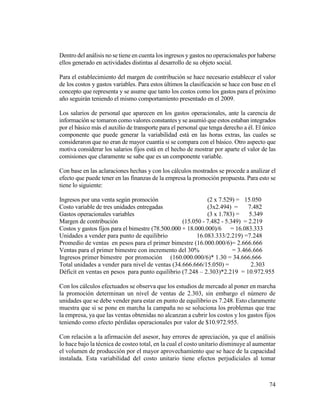 74
Dentro del análisis no se tiene en cuenta los ingresos y gastos no operacionales por haberse
ellos generado en actividades distintas al desarrollo de su objeto social.
Para el establecimiento del margen de contribución se hace necesario establecer el valor
de los costos y gastos variables. Para estos últimos la clasificación se hace con base en el
concepto que representa y se asume que tanto los costos como los gastos para el próximo
año seguirán teniendo el mismo comportamiento presentado en el 2009.
Los salarios de personal que aparecen en los gastos operacionales, ante la carencia de
información se tomaron como valores constantes yse asumió que estos estaban integrados
por el básico más el auxilio de transporte para el personal que tenga derecho a él. El único
componente que puede generar la variabilidad está en las horas extras, las cuales se
consideraron que no eran de mayor cuantía si se compara con el básico. Otro aspecto que
motiva considerar los salarios fijos está en el hecho de mostrar por aparte el valor de las
comisiones que claramente se sabe que es un componente variable.
Con base en las aclaraciones hechas y con los cálculos mostrados se procede a analizar el
efecto que puede tener en las finanzas de la empresa la promoción propuesta. Para esto se
tiene lo siguiente:
Ingresos por una venta según promoción (2 x 7.529) = 15.050
Costo variable de tres unidades entregadas (3x2.494) = 7.482
Gastos operacionales variables (3 x 1.783) = 5.349
Margen de contribución (15.050 - 7.482 - 5.349) = 2.219
Costos y gastos fijos para el bimestre (78.500.000 + 18.000.000)/6 = 16.083.333
Unidades a vender para punto de equilibrio 16.083.333/2.219) =7.248
Promedio de ventas en pesos para el primer bimestre (16.000.000/6)= 2.666.666
Ventas para el primer bimestre con incremento del 30% = 3.466.666
Ingresos primer bimestre por promoción (160.000.000/6)* 1.30 = 34.666.666
Total unidades a vender para nivel de ventas (34.666.666/15.050) = 2.303
Déficit en ventas en pesos para punto equilibrio (7.248 – 2.303)*2.219 = 10.972.955
Con los cálculos efectuados se observa que los estudios de mercado al poner en marcha
la promoción determinan un nivel de ventas de 2.303, sin embargo el número de
unidades que se debe vender para estar en punto de equilibrio es 7.248. Esto claramente
muestra que si se pone en marcha la campaña no se soluciona los problemas que trae
la empresa, ya que las ventas obtenidas no alcanzan a cubrir los costos y los gastos fijos
teniendo como efecto pérdidas operacionales por valor de $10.972.955.
Con relación a la afirmación del asesor, hay errores de apreciación, ya que el análisis
lo hace bajo la técnica de costeo total, en la cual el costo unitario disminuye al aumentar
el volumen de producción por el mayor aprovechamiento que se hace de la capacidad
instalada. Esta variabilidad del costo unitario tiene efectos perjudiciales al tomar
 