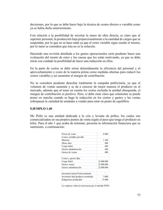 75
decisiones, por lo que se debe hacer bajo la técnica de costeo directo o variable como
ya se había dicho anteriormente.
Con relación a la posibilidad de recortar la mano de obra directa, es claro que al
suprimir personal, la producción baja proporcionalmente a la cantidad de cargos que se
suspendan, por lo que no se hace nada ya que el costo variable sigue siendo el mismo,
por lo tanto se considera que ésta no es la solución.
Haciendo una revisión detallada a los gastos operacionales sería prudente hacer una
evaluación del monto de estos y las causas que los están motivando, ya que se debe
mirar con cuidado la posibilidad de hacer una reducción en ellos.
En la parte de costos se debe mirar detenidamente la eficiencia del personal y el
aprovechamiento y costo de la materia prima como medidas alternas para reducir los
costos variables y así aumentar el margen de contribución.
No se considera prudente desechar totalmente la campaña publicitaria, ya que el
volumen de ventas aumenta y se da a conocer de mejor manera el producto en el
mercado, además que al tener en cuenta los costos incluida la unidad obsequiada, el
margen de contribución es positivo. Pero, sí debe estar claro que solamente se puede
poner en marcha cuando se haga la reducción en los costos y gastos y las ventas
sobrepasen la cantidad de unidades a vender para estar en punto de equilibrio.
EJEMPLO 1.40
Mc Pollo es una entidad dedicada a la cría y levante de pollos, los cuales son
comercializados en sus propios puntos de venta según el peso que tenga el producto en
kilos. Para el año 1 que acaba de terminar, presenta la información financiera que se
suministra a continuación:
Precio de venta 8.000
Costos variables por kilo
Material 1.300
Mano obra 800
Carga fabril 600
Gastos administración 600
Gastos de ventas 800
Costos y gastos fijos
Carga fabril 35.000.000
Gastos ventas 25.000.000
Gastos administración 22.000.000
Inventario Inicial Prod terminado -
Inventario final producto terminado 3.000
Kilogramos producidos 33.000
La empresa valora la mercancía por el método PEPS
 