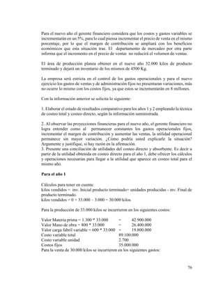 76
Para el nuevo año el gerente financiero considera que los costos y gastos variables se
incrementarán en un 5%, para lo cual piensa incrementar el precio de venta en el mismo
porcentaje, por lo que el margen de contribución se ampliará con los beneficios
económicos que esta situación trae. El departamento de mercadeo por otra parte
informa que el incremento en el precio de ventas no reducirá el volumen de ventas.
El área de producción planea obtener en el nuevo año 32.000 kilos de producto
terminado y dejará un inventario de los mismos de 4500 Kg.
La empresa será estricta en el control de los gastos operacionales y para el nuevo
ejercicio los gastos de ventas y de administración fijos no presentaran variaciones, más
no ocurre lo mismo con los costos fijos, ya que estos se incrementarán en 8 millones.
Con la información anterior se solicita lo siguiente:
1. Elaborar el estado de resultados comparativo para los años 1 y 2 empleando la técnica
de costeo total y costeo directo, según la información suministrada.
2. Al observar las proyecciones financieras para el nuevo año, el gerente financiero no
logra entender como al permanecer constantes los gastos operacionales fijos,
incrementar el margen de contribución y aumentar las ventas, la utilidad operacional
permanece sin mayor variación. ¿Cómo podría usted explicarle la situación?
Argumente y justifique, si hay razón en la afirmación.
3. Presente una conciliación de utilidades del costeo directo y absorbente. Es decir a
partir de la utilidad obtenida en costeo directo para el año 1, debe ofrecer los cálculos
y operaciones necesarias para llegar a la utilidad que aparece en costeo total para el
mismo año.
Para el año 1
Cálculos para tener en cuenta:
kilos vendidos = inv. Inicial producto terminado+ unidades producidas - inv. Final de
producto terminado.
kilos vendidos = 0 + 33.000 – 3.000 = 30.000 kilos
Para la producción de 33.000 kilos se incurrieron en los siguientes costos:
Valor Materia prima = 1.300 * 33.000 = 42.900.000
Valor Mano de obra = 800 * 33.000 = 26.400.000
Valor carga fabril variable = 600 * 33.000 = 19.800.000
Costo variable total 89.100.000
Costo variable unidad 2.700
Costos fijos 35.000.000
Para la venta de 30.000 kilos se incurrieron en los siguientes gastos:
 