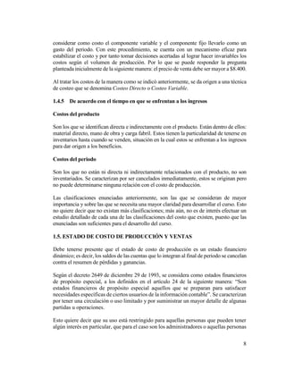8
considerar como costo el componente variable y el componente fijo llevarlo como un
gasto del periodo. Con este procedimiento, se cuenta con un mecanismo eficaz para
estabilizar el costo y por tanto tomar decisiones acertadas al lograr hacer invariables los
costos según el volumen de producción. Por lo que se puede responder la pregunta
planteada inicialmente de la siguiente manera: el precio de venta debe ser mayor a $8.400.
Al tratar los costos de la manera como se indicó anteriormente, se da origen a una técnica
de costeo que se denomina Costeo Directo o Costeo Variable.
1.4.5 De acuerdo con el tiempo en que se enfrentan a los ingresos
Costos del producto
Son los que se identifican directa e indirectamente con el producto. Están dentro de ellos:
material directo, mano de obra y carga fabril. Estos tienen la particularidad de tenerse en
inventarios hasta cuando se venden, situación en la cual estos se enfrentan a los ingresos
para dar origen a los beneficios.
Costos del periodo
Son los que no están ni directa ni indirectamente relacionados con el producto, no son
inventariados. Se caracterizan por ser cancelados inmediatamente, estos se originan pero
no puede determinarse ninguna relación con el costo de producción.
Las clasificaciones enunciadas anteriormente, son las que se consideran de mayor
importancia y sobre las que se necesita una mayor claridad para desarrollar el curso. Esto
no quiere decir que no existan más clasificaciones; más aún, no es de interés efectuar un
estudio detallado de cada una de las clasificaciones del costo que existen, puesto que las
enunciadas son suficientes para el desarrollo del curso.
1.5. ESTADO DE COSTO DE PRODUCCIÓN Y VENTAS
Debe tenerse presente que el estado de costo de producción es un estado financiero
dinámico; es decir, los saldos de las cuentas que lo integran al final de periodo se cancelan
contra el resumen de pérdidas y ganancias.
Según el decreto 2649 de diciembre 29 de 1993, se considera como estados financieros
de propósito especial, a los definidos en el artículo 24 de la siguiente manera: “Son
estados financieros de propósito especial aquellos que se preparan para satisfacer
necesidades específicas de ciertos usuarios de la información contable”. Se caracterizan
por tener una circulación o uso limitado y por suministrar un mayor detalle de algunas
partidas u operaciones.
Esto quiere decir que su uso está restringido para aquellas personas que pueden tener
algún interés en particular, que para el caso son los administradores o aquellas personas
 