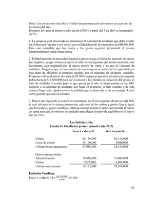 82
Nota: Los inventarios iniciales y finales han permanecido constantes en cada uno de
los meses del año.
El precio de venta al iniciar el año era de 6.300 y a partir del 1 de abril se incrementó
en 5%
1. La empresa está interesada en determinar la cantidad de unidades que debe vender
en el año para reportar a sus socios una utilidad después de impuestos de $90.000.000.
Para esto considera que los costos y los gastos seguirán presentado el mismo
comportamiento tenido hasta ahora.
2. El departamento de mercadeo asegura a gerencia que el efecto del aumento de precio
fue negativo, ya que si bien es cierto el valor de los ingresos por ventas aumentó; este
incremento esta originado por el nuevo precio de venta y no por el volumen de
unidades. Aseguran que el crecimiento de una empresa se mide por la capacidad que
ésta tiene de absorber el mercado medido por el aumento de unidades vendidas.
Proponen volver al precio de venta de $6.300 y aseguran que si se efectúa una campaña
publicitaria de $ 2.600.000 para dar a conocer a los clientes la reducción del precio, el
total de unidades a vender para lo que queda en el año se incrementará en un 20%
respecto a la cantidad de unidades que hasta el momento se han vendido y de esta
manera llegar más rápidamente a la utilidad que se desea dar a los accionistas. Usted
como gerente que acción tomaría.
3. Para el año siguiente se espera un incremento en el nivel general de precios del 10%
el cual afectará en la misma proporción cada uno de los costos y gastos fijos al igual
que los costos y gastos variables. Interesa conocer cuánto se debe incrementar el precio
de venta para que el volumen de unidades para llegar al punto de equilibrio en el nuevo
año no varíe.
Las Delicias Ltda.
Estado de Resultados primer semestre año 201X
Enero 1 a Marzo 31 Abril 1 a junio 30
Ventas 66,150,000 66,150,000
Costo de ventas 29,100,000 28000000
Utilidad bruta operacional 37,050,000 38,150,000
Gastos operacionales
Administración 10,850,000 10,400,000
Ventas 7,025,000 6,800,000
Utilidad operacional 19,175,000 20,950,000
Unidades Vendidas:
Enero 1 a Marzo 31=
66.150.000
6.300
=10.500
 