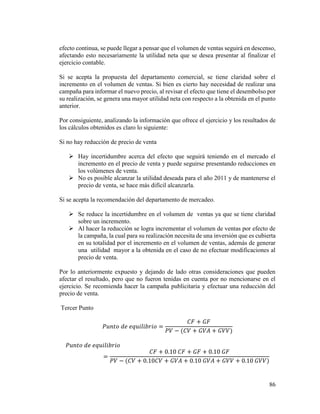 86
efecto continua, se puede llegar a pensar que el volumen de ventas seguirá en descenso,
afectando esto necesariamente la utilidad neta que se desea presentar al finalizar el
ejercicio contable.
Si se acepta la propuesta del departamento comercial, se tiene claridad sobre el
incremento en el volumen de ventas. Si bien es cierto hay necesidad de realizar una
campaña para informar el nuevo precio, al revisar el efecto que tiene el desembolso por
su realización, se genera una mayor utilidad neta con respecto a la obtenida en el punto
anterior.
Por consiguiente, analizando la información que ofrece el ejercicio y los resultados de
los cálculos obtenidos es claro lo siguiente:
Si no hay reducción de precio de venta
 Hay incertidumbre acerca del efecto que seguirá teniendo en el mercado el
incremento en el precio de venta y puede seguirse presentando reducciones en
los volúmenes de venta.
 No es posible alcanzar la utilidad deseada para el año 2011 y de mantenerse el
precio de venta, se hace más difícil alcanzarla.
Si se acepta la recomendación del departamento de mercadeo.
 Se reduce la incertidumbre en el volumen de ventas ya que se tiene claridad
sobre un incremento.
 Al hacer la reducción se logra incrementar el volumen de ventas por efecto de
la campaña, la cual para su realización necesita de una inversión que es cubierta
en su totalidad por el incremento en el volumen de ventas, además de generar
una utilidad mayor a la obtenida en el caso de no efectuar modificaciones al
precio de venta.
Por lo anteriormente expuesto y dejando de lado otras consideraciones que pueden
afectar el resultado, pero que no fueron tenidas en cuenta por no mencionarse en el
ejercicio. Se recomienda hacer la campaña publicitaria y efectuar una reducción del
precio de venta.
Tercer Punto
𝑃𝑢𝑛𝑡𝑜 𝑑𝑒 𝑒𝑞𝑢𝑖𝑙𝑖𝑏𝑟𝑖𝑜 =
𝐶𝐹 + 𝐺𝐹
𝑃𝑉 − (𝐶𝑉 + 𝐺𝑉𝐴 + 𝐺𝑉𝑉)
𝑃𝑢𝑛𝑡𝑜 𝑑𝑒 𝑒𝑞𝑢𝑖𝑙𝑖𝑏𝑟𝑖𝑜
=
𝐶𝐹 + 0.10 𝐶𝐹 + 𝐺𝐹 + 0.10 𝐺𝐹
𝑃𝑉 − (𝐶𝑉 + 0.10𝐶𝑉 + 𝐺𝑉𝐴 + 0.10 𝐺𝑉𝐴 + 𝐺𝑉𝑉 + 0.10 𝐺𝑉𝑉)
 