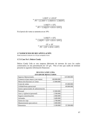 87
=
1.10𝐶𝐹 + 1.10 𝐺𝐹
𝑃𝑉 − (1.10𝐶𝑉 + 1.10𝐺𝑉𝐴 + 1.10𝐺𝑉𝑉)
=
1.10[𝐶𝐹 + 𝐺𝐹]
𝑃𝑉 − 1.10[(𝐶𝑉 + 𝐺𝑉𝐴 + 𝐺𝑉𝑉)]
Si el precio de venta se aumenta en un 10%
=
1.10[𝐶𝐹 + 𝐺𝐹]
1.10[𝑃𝑉 − (𝐶𝑉 + 𝐺𝑉𝐴 + 𝐺𝑉𝑉)]
=
𝐶𝐹 + 𝐺𝐹
𝑃𝑉 − (𝐶𝑉 + 𝐺𝑉𝐴 + 𝐺𝑉𝑉)
1.7 EJERCICIOS DE RECAPITULACIÓN
Puede encontrar la solución en el cd que acompaña el texto
1.7.1 Caso No 1. Dulces Candy
Dulces Candy Ltda es una empresa fabricante de turrones de coco los cuales
comercializa en una presentación de 125 grs. Para el mes que acaba de terminar
presenta la siguiente información financiera:
DULCES CANDY LTDA
ESTADO DE RESULTADOS
Ingresos Operacionales 165.000.000
Comercio al por mayor y por menor 180.000.000
Menos devoluciones en ventas 15.000.000
Costo de ventas 85.000.000
Utilidad bruta operacional 80.000.000
Gastos operacionales de administración
Personal 12.000.000
Aseo y vigilancia (personal) 5.300.000
Seguros (amortización) 2.800.000
Arriendos 3.600.000
Gastos de viaje 2.700.000
Mantenimiento (preventivo) 2.800.000
Honorarios 3.100.000 32.300.000
 