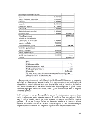 88
Gastos operacionales de ventas
Personal 8.000.000
Aseo y vigilancia (personal) 1.800.000
Servicios 1.700.000
Arriendos 3.200.000
Comisiones pagadas 8.250.000
Publicidad 4.700.000
Mantenimiento (correctivo) 1.200.000
Gastos de viaje 3.500.000 32.350.000
Utilidad operacional 15.350.000
Ingresos no operacionales
Rendimiento en inversiones 1.200.000
Intereses recibidos 500.000
Utilidad venta de activos 1.800.000 3.500.000
Gastos no operacionales
Intereses pagados 450.000
Pérdida en mercancías 380.000
Pérdida en venta de activos 110.000 940.000
Utilidad 17.910.000
1. La empresa recientemente recibió la solicitud de fabricar 5000 turrones en los cuales
debería ir, no el nombre de la empresa, sino de la compañía contratante, quien ofrecerá
el producto a algunos clientes especiales. Las Delicias está en capacidad de fabricar
esta orden sin sobrecostos, pero tiene indecisión de aceptar el pedido ya que el cliente
le ofrece pagar por unidad de turrón $1600. ¿Bajo esta situación debe la empresa
aceptar el pedido?
2. Se entiende por margen de seguridad el exceso de ventas reales o presupuestadas
sobre el volumen de ventas para estar en punto de equilibrio. Esto proporciona el límite
con el cual se pueden reducir las ventas antes de que ocurra una pérdida, en otras
palabras, el margen de seguridad es una forma de mecánica de establecer si una
empresa se encuentra cerca o no cerca del punto de equilibrio. Con base en el margen
es posible calcular la razón del margen de seguridad con la siguiente expresión:
Notas:
Unidades vendidas 71.739
Unidades Inventario Final 12300
Unidades inventario inicial 11300
Costos fijos 10.200.000
No hubo promociones ni descuentos en ventas durante el periodo
Metodo de valuar inventarios UEPS
 