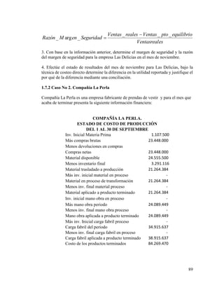 89
esVentasreal
equilibrioptoVentasrealesVentas
SeguridadenMRazón
___
_arg_


3. Con base en la información anterior, determine el margen de seguridad y la razón
del margen de seguridad para la empresa Las Delicias en el mes de noviembre.
4. Efectúe el estado de resultados del mes de noviembre para Las Delicias, bajo la
técnica de costeo directo determine la diferencia en la utilidad reportada y justifique el
por qué de la diferencia mediante una conciliación.
1.7.2 Caso No 2. Compañía La Perla
Compañía La Perla es una empresa fabricante de prendas de vestir y para el mes que
acaba de terminar presenta la siguiente información financiera:
COMPAÑÍA LA PERLA.
ESTADO DE COSTO DE PRODUCCIÓN
DEL 1 AL 30 DE SEPTIEMBRE
Inv. Inicial Materia Prima 1.107.500
Más compras brutas 23.448.000
Menos devoluciones en compras
Compras netas 23.448.000
Material disponible 24.555.500
Menos inventario final 3.291.116
Material trasladado a producción 21.264.384
Más inv. inicial material en proceso -
Material en proceso de transformación 21.264.384
Menos inv. final material proceso -
Material aplicado a producto terminado 21.264.384
Inv. inicial mano obra en proceso -
Más mano obra periodo 24.089.449
Menos inv. final mano obra proceso -
Mano obra aplicada a producto terminado 24.089.449
Más inv. Inicial carga fabril proceso -
Carga fabril del periodo 34.915.637
Menos inv. final carga fabril en proceso -
Carga fabril aplicada a producto terminado 38.915.637
Costo de los productos terminados 84.269.470
 