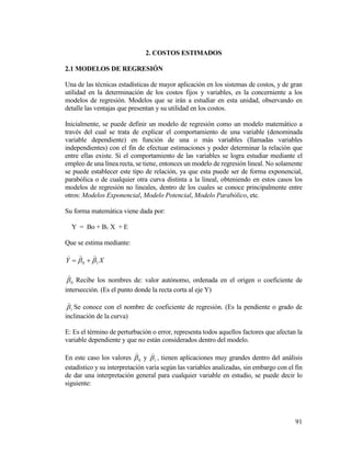 91
2. COSTOS ESTIMADOS
2.1 MODELOS DE REGRESIÓN
Una de las técnicas estadísticas de mayor aplicación en los sistemas de costos, y de gran
utilidad en la determinación de los costos fijos y variables, es la concerniente a los
modelos de regresión. Modelos que se irán a estudiar en esta unidad, observando en
detalle las ventajas que presentan y su utilidad en los costos.
Inicialmente, se puede definir un modelo de regresión como un modelo matemático a
través del cual se trata de explicar el comportamiento de una variable (denominada
variable dependiente) en función de una o más variables (llamadas variables
independientes) con el fin de efectuar estimaciones y poder determinar la relación que
entre ellas existe. Si el comportamiento de las variables se logra estudiar mediante el
empleo de una línea recta, se tiene, entonces un modelo de regresión lineal. No solamente
se puede establecer este tipo de relación, ya que esta puede ser de forma exponencial,
parabólica o de cualquier otra curva distinta a la lineal, obteniendo en estos casos los
modelos de regresión no lineales, dentro de los cuales se conoce principalmente entre
otros: Modelos Exponencial, Modelo Potencial, Modelo Parabólico, etc.
Su forma matemática viene dada por:
Y = Bo + B1 X + E
Que se estima mediante:
XY 10 


0

Recibe los nombres de: valor autónomo, ordenada en el origen o coeficiente de
intersección. (Es el punto donde la recta corta al eje Y)
1

Se conoce con el nombre de coeficiente de regresión. (Es la pendiente o grado de
inclinación de la curva)
E: Es el término de perturbación o error, representa todos aquellos factores que afectan la
variable dependiente y que no están considerados dentro del modelo.
En este caso los valores 0

y 1

, tienen aplicaciones muy grandes dentro del análisis
estadístico y su interpretación varía según las variables analizadas, sin embargo con el fin
de dar una interpretación general para cualquier variable en estudio, se puede decir lo
siguiente:
 