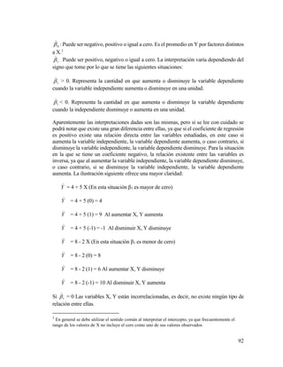92
0

: Puede ser negativo, positivo o igual a cero. Es el promedio en Y por factores distintos
a X.1
1

. Puede ser positivo, negativo o igual a cero. La interpretación varía dependiendo del
signo que tome por lo que se tiene las siguientes situaciones:
1

> 0. Representa la cantidad en que aumenta o disminuye la variable dependiente
cuando la variable independiente aumenta o disminuye en una unidad.
1

< 0. Representa la cantidad en que aumenta o disminuye la variable dependiente
cuando la independiente disminuye o aumenta en una unidad.
Aparentemente las interpretaciones dadas son las mismas, pero si se lee con cuidado se
podrá notar que existe una gran diferencia entre ellas, ya que si el coeficiente de regresión
es positivo existe una relación directa entre las variables estudiadas, en este caso si
aumenta la variable independiente, la variable dependiente aumenta, o caso contrario, si
disminuye la variable independiente, la variable dependiente disminuye. Para la situación
en la que se tiene un coeficiente negativo, la relación existente entre las variables es
inversa, ya que al aumentar la variable independiente, la variable dependiente disminuye,
o caso contrario, si se disminuye la variable independiente, la variable dependiente
aumenta. La ilustración siguiente ofrece una mayor claridad:
Y

= 4 + 5 X (En esta situación β1 es mayor de cero)
Y

= 4 + 5 (0) = 4
Y

= 4 + 5 (1) = 9 Al aumentar X, Y aumenta
Y

= 4 + 5 (-1) = -1 Al disminuir X, Y disminuye
Y

= 8 - 2 X (En esta situación β1 es menor de cero)
Y

= 8 - 2 (0) = 8
Y

= 8 - 2 (1) = 6 Al aumentar X, Y disminuye
Y

= 8 - 2 (-1) = 10 Al disminuir X, Y aumenta
Si 1

= 0 Las variables X, Y están incorrelacionadas, es decir, no existe ningún tipo de
relación entre ellas.
1
En general se debe utilizar el sentido común al interpretar el intercepto, ya que frecuentemente el
rango de los valores de X no incluye el cero como uno de sus valores observados
 