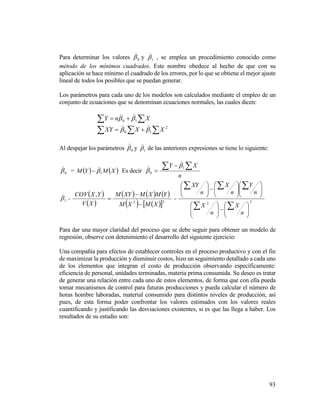 93
Para determinar los valores 0

y 1

, se emplea un procedimiento conocido como
método de los mínimos cuadrados. Este nombre obedece al hecho de que con su
aplicación se hace mínimo el cuadrado de los errores, por lo que se obtiene el mejor ajuste
lineal de todos los posibles que se puedan generar.
Los parámetros para cada uno de los modelos son calculados mediante el empleo de un
conjunto de ecuaciones que se denominan ecuaciones normales, las cuales dicen:
  XnY 10 

   2
10 XXYX 

Al despejar los parámetros 0

y 1

de las anteriores expresiones se tiene lo siguiente:
0

=    XMYM 1

 Es decir
n
XY  

1
0




1

=
 
 
     
    22
,
XMXM
YMXMXYM
XV
YXCOV


 =
22
































n
X
n
X
n
Y
n
X
n
XY
Para dar una mayor claridad del proceso que se debe seguir para obtener un modelo de
regresión, observe con detenimiento el desarrollo del siguiente ejercicio:
Una compañía para efectos de establecer controles en el proceso productivo y con el fin
de maximizar la producción y disminuir costos, hizo un seguimiento detallado a cada uno
de los elementos que integran el costo de producción observando específicamente:
eficiencia de personal, unidades terminadas, materia prima consumida. Su deseo es tratar
de generar una relación entre cada uno de estos elementos, de forma que con ella pueda
tomar mecanismos de control para futuras producciones y pueda calcular el número de
horas hombre laboradas, material consumido para distintos niveles de producción, así
pues, de esta forma poder confrontar los valores estimados con los valores reales
cuantificando y justificando las desviaciones existentes, si es que las llega a haber. Los
resultados de su estudio son:
 