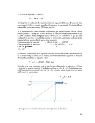 96
El modelo de regresión es entonces:
Ŷ = -2.003 + 2.16 X
Al interpretar el coeficiente de regresión se tiene lo siguiente: El tiempo de mano de obra
aumenta en 2.16 horas, cuando la producción aumenta en una unidad. En otras palabras,
cada unidad producida requiere 2.16 horas hombre.
Si se desea establecer costos unitarios y asumiendo que los proveedores ofrecen kilo de
materia prima a $2.500 y que la tarifa de mano de obra por hora hombre laborada es de
$3.200, solamente basta multiplicar estos valores por los respectivos β1, ya que este
coeficiente lo que hace en realidad es estimar el componente variable del costo ya sea de
material u horas hombre. Por lo que se tiene entonces:
Costo por unidad de material = (4.29) (2.500) = $ 10.725
Costo por unidad de mano obra = (2.16) (3.200) = 6.912
Costo primo1 =
17.637
Si se toman los resultados de la regresión calculada al estimar la materia prima en función
de la producción y se estima con el modelo la cantidad de material requerida al producir
20 unidades, se obtiene el siguiente valor:
Ŷ = -6.51 + 4.29 (20) = 79.29 Kgs
Sin embargo, al mirar los datos se observa que al producir 24 unidades se requirieron 100 kilos
y al estimar el material para estas 24 unidades se obtiene un valor de 96.51, lo cual claramente
establece una diferencia entre el valor real y el valor estimado, la cual llamaremos error y que
gráficamente se representa así:
1 Costo primo es la suma de la materia prima directa y la mano de obra directa
100
Error
96.51
24
XY 10  

 
