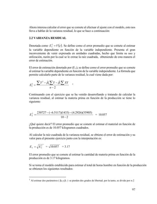 97
Ahora interesa calcular el error que se comete al efectuar el ajuste con el modelo, esto nos
lleva a hablar de la varianza residual, lo que se hace a continuación:
2.2 VARIANZA RESIDUAL
Denotada como  eVEY 2
. Se define como el error promedio que se comete al estimar
la variable dependiente en función de la variable independiente. Presenta el gran
inconveniente de venir expresada en unidades cuadradas, hecho que limita su uso y
utilización, razón por la cual se le extrae la raíz cuadrada, obteniendo de esta manera el
error de estimación.
El error de estimación denotado por (Ey), se define como el error promedio que se comete
al estimar la variable dependiente en función de la variable independiente. La fórmula que
permite calcularlo parte de la varianza residual, la cual viene dada por:
2
ˆ
10
2
2



  
n
XYYY
EY


1
Continuando con el ejercicio que se ha venido desarrollando y tratando de calcular la
varianza residual, al estimar la materia prima en función de la producción se tiene lo
siguiente:
210
)55905)(2926.4()1433)(5117.6(2307272


YE = 10.057
¿Qué quiere decir? El error promedio que se comete al estimar el material en función de
la producción es de 10.057 kilogramos cuadrados.
Al calcular la raíz cuadrada de la varianza residual, se obtiene el error de estimación y su
valor para el presente ejercicio junto con la interpretación es:
2
YY EE  = 057.10 = 3.17
El error promedio que se comete al estimar la cantidad de materia prima en función de la
producción es de 3.17 kilogramos.
Si se toma el modelo establecido para estimar el total de horas hombre en función de la producción
se obtienen los siguientes resultados:
1
Al estimar dos parámetros ( β0 y β1 ) se pierden dos grados de libertad; por la tanto, se divide por n-2
 