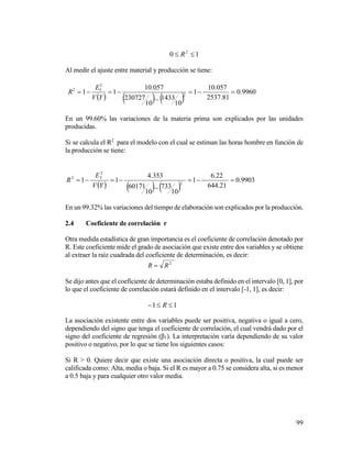 99
10 2
 R
Al medir el ajuste entre material y producción se tiene:
     
9960.0
81.2537
057.10
1
10
1433
10
230727
057.10
11 2
2
2



YV
E
R Y
En un 99.60% las variaciones de la materia prima son explicados por las unidades
producidas.
Si se calcula el R2
para el modelo con el cual se estiman las horas hombre en función de
la producción se tiene:
     
9903.0
21.644
22.6
1
10
733
10
60171
353.4
11 2
2
2



YV
E
R Y
En un 99.32% las variaciones del tiempo de elaboración son explicados por la producción.
2.4 Coeficiente de correlación r
Otra medida estadística de gran importancia es el coeficiente de correlación denotado por
R. Este coeficiente mide el grado de asociación que existe entre dos variables y se obtiene
al extraer la raíz cuadrada del coeficiente de determinación, es decir:
2
RR 
Se dijo antes que el coeficiente de determinación estaba definido en el intervalo [0, 1], por
lo que el coeficiente de correlación estará definido en el intervalo [-1, 1], es decir:
11  R
La asociación existente entre dos variables puede ser positiva, negativa o igual a cero,
dependiendo del signo que tenga el coeficiente de correlación, el cual vendrá dado por el
signo del coeficiente de regresión (β1). La interpretación varía dependiendo de su valor
positivo o negativo, por lo que se tiene los siguientes casos:
Si R > 0. Quiere decir que existe una asociación directa o positiva, la cual puede ser
calificada como: Alta, media o baja. Si el R es mayor a 0.75 se considera alta, si es menor
a 0.5 baja y para cualquier otro valor media.
 