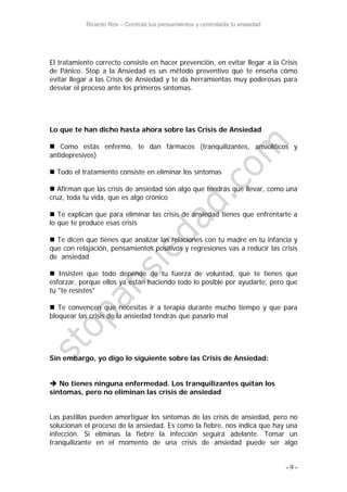 Ricardo Ros – Controla tus pensamientos y controlarás tu ansiedad
- 9 -
El tratamiento correcto consiste en hacer prevención, en evitar llegar a la Crisis
de Pánico. Stop a la Ansiedad es un método preventivo que te enseña cómo
evitar llegar a las Crisis de Ansiedad y te da herramientas muy poderosas para
desviar el proceso ante los primeros síntomas.
Lo que te han dicho hasta ahora sobre las Crisis de Ansiedad
 Como estás enfermo, te dan fármacos (tranquilizantes, ansiolíticos y
antidepresivos)
 Todo el tratamiento consiste en eliminar los síntomas
 Afirman que las crisis de ansiedad son algo que tendrás que llevar, como una
cruz, toda tu vida, que es algo crónico
 Te explican que para eliminar las crisis de ansiedad tienes que enfrentarte a
lo que te produce esas crisis
 Te dicen que tienes que analizar las relaciones con tu madre en tu infancia y
que con relajación, pensamientos positivos y regresiones vas a reducir las crisis
de ansiedad
 Insisten que todo depende de tu fuerza de voluntad, que te tienes que
esforzar, porque ellos ya están haciendo todo lo posible por ayudarte, pero que
tú "te resistes"
 Te convencen que necesitas ir a terapia durante mucho tiempo y que para
bloquear las crisis de la ansiedad tendrás que pasarlo mal
Sin embargo, yo digo lo siguiente sobre las Crisis de Ansiedad:
 No tienes ninguna enfermedad. Los tranquilizantes quitan los
síntomas, pero no eliminan las crisis de ansiedad
Las pastillas pueden amortiguar los síntomas de las crisis de ansiedad, pero no
solucionan el proceso de la ansiedad. Es como la fiebre, nos indica que hay una
infección. Si eliminas la fiebre la infección seguirá adelante. Tomar un
tranquilizante en el momento de una crisis de ansiedad puede ser algo
 