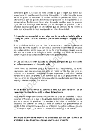 Ricardo Ros – Controla tus pensamientos y controlarás tu ansiedad
- 10 -
beneficioso para ti. Lo que no tiene sentido es que te digan que tienes que
seguir tomando pastillas durante meses. Las pastillas no evitan las crisis, lo que
hacen es quitar los síntomas. Si te dan pastillas es porque no tienen otras
alternativas o por los grandes beneficios que producen los tranquilizantes a las
farmacéuticas. Posiblemente llevas años tomando pastillas, pero tu ansiedad
sigue ahí. Las investigaciones en las que se dice que las pastillas curan la
ansiedad están pagadas por los laboratorios que las fabrican. Yo no conozco a
nadie que una pastilla le haya solucionado sus crisis de ansiedad.
 Las crisis de ansiedad no son algo que te va a durar toda la vida si
consigues que tu cerebro entienda que no existe ningún riesgo para tu
vida
Si un profesional te dice que las crisis de ansiedad son crónicas es porque no
tiene idea de cómo ayudar a las personas a solucionar la ansiedad. La ansiedad
no es algo crónico, por lo menos yo no me he encontrado con ningún caso en
mis más de treinta años trabajando como psicólogo. Las crisis de ansiedad
tienen solución si se cambia la estructura de los pensamientos.
 Los síntomas se irán cuando tu cerebro comprenda que no existe
un peligro que pone en riesgo tu vida
Tienes crisis de ansiedad porque tu cerebro está interpretando, de forma
equivocada, que hay un peligro que pone en riesgo tu vida. Por eso envía los
síntomas de la ansiedad. La ansiedad siempre se produce por el mismo motivo:
porque no te estás adaptando a los cambios que se están produciendo en tu
vida. Las crisis de ansiedad son como una alarma, una luz roja que indica que
hay algo a lo que te tienes que adaptar.
 No tienes que cambiar tu conducta, sino tus pensamientos. Es en
tus pensamientos donde está la clave del problema
Hace mucho tiempo que habrías solucionado tus crisis de ansiedad si fueras
capaz de enfrentarte a lo que te los provoca. Precisamente el problema está en
que esos miedos te paralizan. La solución a las crisis de ansiedad no se
encuentra en cambiar tu conducta, sino en cambiar tus pensamientos de
miedo. Estos pensamientos pueden ser imágenes mentales o diálogos interno
"¿Y si me pasa algo?, ¿y si me da un ataque al corazón? ¿y si me muero?"...
 Lo que ocurrió en la infancia no tiene nada que ver con las crisis de
ansiedad, lo que importa es lo que ocurre en el presente
 