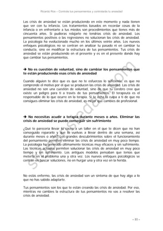 Ricardo Ros – Controla tus pensamientos y controlarás tu ansiedad
- 11 -
Las crisis de ansiedad se están produciendo en este momento y nada tienen
que ver con tu infancia. Los tratamientos basados en recordar cosas de la
infancia o en enfrentarte a tus miedos son procedimientos que tienes más de
cincuenta años. Si pudieras relajarte no tendrías crisis de ansiedad. Los
pensamientos positivos o las regresiones no solucionan las crisis de ansiedad.
La psicología ha evolucionado mucho en los últimos veinte años. Los nuevos
enfoques psicológicos no se centran en analizar tu pasado ni en cambiar tu
conducta, sino en modificar la estructura de tus pensamientos. Tus crisis de
ansiedad se están produciendo en el presente y es en el presente donde hay
que cambiar tus pensamientos.
 No es cuestión de voluntad, sino de cambiar los pensamientos que
te están produciendo esas crisis de ansiedad
Cuando alguien te dice que es que no te esfuerzas lo suficiente, es que no
comprende el motivo por el que se producen las crisis de ansiedad. Las crisis de
ansiedad no son una cuestión de voluntad, sino de que tu cerebro cree que
existe un peligro para ti a través de tus pensamientos. El terapeuta es el
responsable de lo que ocurre en la terapia. Si te echa la culpa a ti de que no
consigues eliminar las crisis de ansiedad, es mejor que cambies de profesional.
 No necesitas acudir a terapia durante meses o años. Eliminar las
crisis de ansiedad se puede conseguir sin sufrimiento
¿Qué te parecería llevar tu coche a un taller en el que te dicen que no han
conseguido repararlo y que lo vuelvas a llevar dentro de una semana, así
durante meses o años? Los grandes descubrimientos sobre el funcionamiento
del pensamiento permiten eliminar las crisis de ansiedad en muy poco tiempo.
La psicología ha generado últimamente técnicas muy eficaces y sin sufrimiento.
Las técnicas actuales permiten solucionar las crisis de ansiedad en muy poco
tiempo y sin sufrimiento. Los antiguos modelos pensaban que tenías que
meterte en el problema una y otra vez. Los nuevos enfoques psicológicos se
centran en buscar soluciones, no en hurgar una y otra vez en la herida.
No estás enfermo, las crisis de ansiedad son un síntoma de que hay algo a lo
que no has sabido adaptarte.
Tus pensamientos son los que te están creando las crisis de ansiedad. Por eso,
mientras no cambies la estructura de tus pensamientos no vas a resolver las
crisis de ansiedad.
 