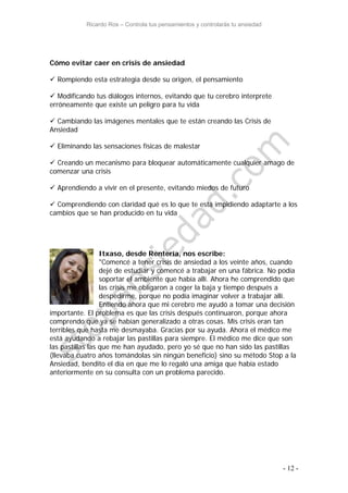 Ricardo Ros – Controla tus pensamientos y controlarás tu ansiedad
- 12 -
Cómo evitar caer en crisis de ansiedad
 Rompiendo esta estrategia desde su origen, el pensamiento
 Modificando tus diálogos internos, evitando que tu cerebro interprete
erróneamente que existe un peligro para tu vida
 Cambiando las imágenes mentales que te están creando las Crisis de
Ansiedad
 Eliminando las sensaciones físicas de malestar
 Creando un mecanismo para bloquear automáticamente cualquier amago de
comenzar una crisis
 Aprendiendo a vivir en el presente, evitando miedos de futuro
 Comprendiendo con claridad qué es lo que te está impidiendo adaptarte a los
cambios que se han producido en tu vida
Itxaso, desde Rentería, nos escribe:
"Comencé a tener crisis de ansiedad a los veinte años, cuando
dejé de estudiar y comencé a trabajar en una fábrica. No podía
soportar el ambiente que había allí. Ahora he comprendido que
las crisis me obligaron a coger la baja y tiempo después a
despedirme, porque no podía imaginar volver a trabajar allí.
Entiendo ahora que mi cerebro me ayudó a tomar una decisión
importante. El problema es que las crisis después continuaron, porque ahora
comprendo que ya se habían generalizado a otras cosas. Mis crisis eran tan
terribles que hasta me desmayaba. Gracias por su ayuda. Ahora el médico me
está ayudando a rebajar las pastillas para siempre. El médico me dice que son
las pastillas las que me han ayudado, pero yo sé que no han sido las pastillas
(llevaba cuatro años tomándolas sin ningún beneficio) sino su método Stop a la
Ansiedad, bendito el día en que me lo regaló una amiga que había estado
anteriormente en su consulta con un problema parecido.
 