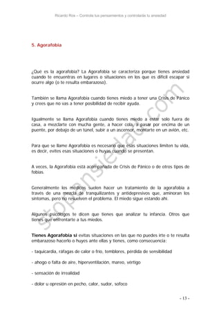 Ricardo Ros – Controla tus pensamientos y controlarás tu ansiedad
- 13 -
5. Agorafobia
¿Qué es la agorafobia? La Agorafobia se caracteriza porque tienes ansiedad
cuando te encuentras en lugares o situaciones en los que es difícil escapar si
ocurre algo (o te resulta embarazoso).
También se llama Agorafobia cuando tienes miedo a tener una Crisis de Pánico
y crees que no vas a tener posibilidad de recibir ayuda.
Igualmente se llama Agorafobia cuando tienes miedo a estar solo fuera de
casa, a mezclarte con mucha gente, a hacer cola, a pasar por encima de un
puente, por debajo de un túnel, subir a un ascensor, montarte en un avión, etc.
Para que se llame Agorafobia es necesario que esas situaciones limiten tu vida,
es decir, evites esas situaciones o huyas cuando se presentan.
A veces, la Agorafobia está acompañada de Crisis de Pánico o de otros tipos de
fobias.
Generalmente los médicos suelen hacer un tratamiento de la agorafobia a
través de una mezcla de tranquilizantes y antidepresivos que, aminoran los
síntomas, pero no resuelven el problema. El miedo sigue estando ahí.
Algunos psicólogos te dicen que tienes que analizar tu infancia. Otros que
tienes que enfrentarte a tus miedos.
Tienes Agorafobia si evitas situaciones en las que no puedes irte o te resulta
embarazoso hacerlo o huyes ante ellas y tienes, como consecuencia:
- taquicardia, ráfagas de calor o frío, temblores, pérdida de sensibilidad
- ahogo o falta de aire, hiperventilación, mareo, vértigo
- sensación de irrealidad
- dolor u opresión en pecho, calor, sudor, sofoco
 