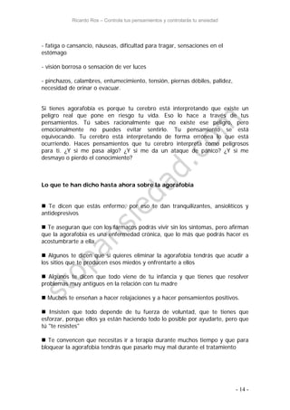 Ricardo Ros – Controla tus pensamientos y controlarás tu ansiedad
- 14 -
- fatiga o cansancio, náuseas, dificultad para tragar, sensaciones en el
estómago
- visión borrosa o sensación de ver luces
- pinchazos, calambres, entumecimiento, tensión, piernas débiles, palidez,
necesidad de orinar o evacuar.
Si tienes agorafobia es porque tu cerebro está interpretando que existe un
peligro real que pone en riesgo tu vida. Eso lo hace a través de tus
pensamientos. Tú sabes racionalmente que no existe ese peligro, pero
emocionalmente no puedes evitar sentirlo. Tu pensamiento se está
equivocando. Tu cerebro está interpretando de forma errónea lo que está
ocurriendo. Haces pensamientos que tu cerebro interpreta como peligrosos
para ti. ¿Y si me pasa algo? ¿Y si me da un ataque de pánico? ¿Y si me
desmayo o pierdo el conocimiento?
Lo que te han dicho hasta ahora sobre la agorafobia
 Te dicen que estás enfermo, por eso te dan tranquilizantes, ansiolíticos y
antidepresivos
 Te aseguran que con los fármacos podrás vivir sin los síntomas, pero afirman
que la agorafobia es una enfermedad crónica, que lo más que podrás hacer es
acostumbrarte a ella.
 Algunos te dicen que si quieres eliminar la agorafobia tendrás que acudir a
los sitios que te producen esos miedos y enfrentarte a ellos
 Algunos te dicen que todo viene de tu infancia y que tienes que resolver
problemas muy antiguos en la relación con tu madre
 Muchos te enseñan a hacer relajaciones y a hacer pensamientos positivos.
 Insisten que todo depende de tu fuerza de voluntad, que te tienes que
esforzar, porque ellos ya están haciendo todo lo posible por ayudarte, pero que
tú "te resistes"
 Te convencen que necesitas ir a terapia durante muchos tiempo y que para
bloquear la agorafobia tendrás que pasarlo muy mal durante el tratamiento
 