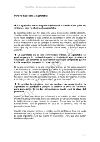 Ricardo Ros – Controla tus pensamientos y controlarás tu ansiedad
- 15 -
Pero yo digo sobre la Agorafobia:
 La agorafobia no es ninguna enfermedad. La medicación quita los
síntomas, pero no eliminan La Agorafobia
La agorafobia indica que hay algo en tu vida a lo que no has sabido adaptarte.
Tu vida cambia, las relaciones con las personas cambian, pero es posible que tú
no te hayas adoptado a esos cambios. La agorafobia es como una luz roja de
alarma, que te está diciendo que hay cosas en tu vida que tienes que cambiar.
Con la medicación lo que se consigue es eliminar los síntomas, de tal manera
que la agorafobia seguirá existiendo de forma solapada. Es como la fiebre, que
indica que hay una infección. Si eliminas sólo la fiebre, la infección seguirá
adelante.
 La agorafobia no es una enfermedad crónica. La agorafobia se
produce porque tu cerebro interpreta, erróneamente, que tu vida está
en peligro. Los síntomas se irán cuando tu cerebro comprenda que no
existe un peligro que pone en riesgo tu vida
Ni es una enfermedad, ni es una enfermedad crónica. No has sabido adaptarte
a los cambios y tu cerebro interpreta que existe un grave peligro que pone en
riesgo tu vida. Tu cerebro envía los síntomas de ansiedad para protegerte.
¿Cómo lo hace? A través de tus pensamientos. Si te fijas, son tus pensamientos
los que te están diciendo que existe un peligro, a través de imágenes mentales
o de diálogos internos "¿y si me pasa algo?, ¿y si me desmayo?", etc.
 Si cambias tu conducta, pero no cambias tus pensamientos, la
agorafobia se mantendrá, porque tu cerebro te envía los síntomas
para protegerte. Es en tus pensamientos donde está la clave del
problema.
Cuando te dicen que tienes que enfrentarte a tus miedos (es decir, si tienes
miedo de ir al supermercado, tienes que obligarte a ir al supermercado), lo que
te están diciendo es que cambies tu conducta. Si eso fuera tan fácil ya lo
habrías hecho. Pero el problema no está en tu conducta, sino en los
pensamientos que haces.
Cuando eras pequeño también te meabas en los pantalones. Pero eso nada
tiene que ver con tu agorafobia actual. Lo importante es lo que ocurre ahora.
Lo único importante es lo que ocurre en el presente. ¿Para qué sirve buscar
heridas en el pasado?
 
