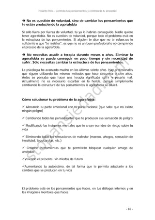 Ricardo Ros – Controla tus pensamientos y controlarás tu ansiedad
- 16 -
 No es cuestión de voluntad, sino de cambiar los pensamientos que
te están produciendo la agorafobia
Si sólo fuera por fuerza de voluntad, tú ya lo habrías conseguido. Nadie quiere
tener agorafobia. No es cuestión de voluntad, porque todo el problema está en
la estructura de tus pensamientos. Si alguien te dice que no te esfuerzas lo
suficiente o que "te resistes", es que no es un buen profesional o no comprende
el proceso de la agorafobia.
 No necesitas acudir a terapia durante meses o años. Eliminar la
agorafobia se puede conseguir en poco tiempo y sin necesidad de
sufrir. Sólo necesitas cambiar la estructura de tus pensamientos.
La psicología ha avanzado mucho en los últimos veinte años. Hay profesionales
que siguen utilizando los mismos métodos que hace cincuenta o cien años.
Antes se pensaba que hacer una terapia significaba sufrir y pasarlo mal.
Actualmente no es necesario escarbar en la herida, porque simplemente
cambiando la estructura de tus pensamientos la agorafobia se diluirá.
Cómo solucionar tu problema de la agorafobia:
 Alineando tu parte emocional con tu parte racional (que sabe que no existe
ningún peligro)
 Cambiando todos los pensamientos que te producen esa sensación de peligro
 Modificando las imágenes mentales que te crean esa idea de riesgo sobre tu
vida
 Eliminando todas las sensaciones de malestar (mareos, ahogos, sensación de
irrealidad, taquicardias, etc.)
 Creando herramientas que te permitirán bloquear cualquier amago de
ansiedad
Viviendo el presente, sin miedos de futuro
Aumentando tu autoestima, de tal forma que te permita adaptarte a los
cambios que se producen en tu vida
El problema está en los pensamientos que haces, en tus diálogos internos y en
las imágenes mentales que haces.
 